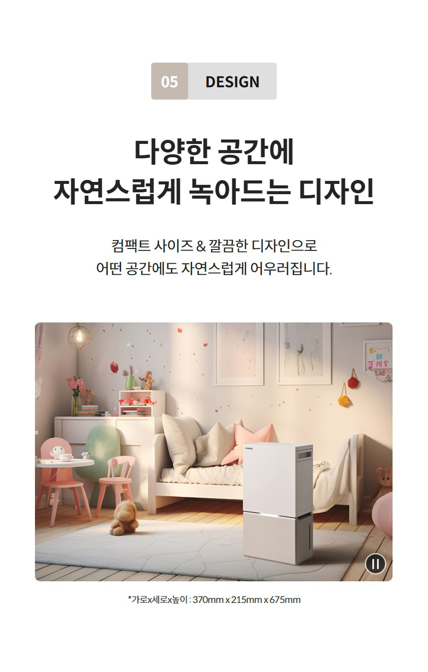 05 Design  다양한 공간에 자연스럽게 녹아드는 디자인 컴팩트 사이즈 & 깔끔한 디자인으로 어떤 공간에도 자연스럽게 어우러집니다.        *가로x세로x높이 : 370mm x 215mm x 675mm