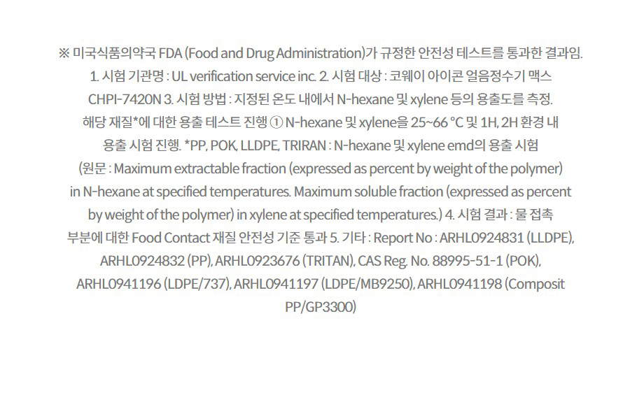 ※ 미국식품의약국 FDA (Food and Drug Administration)가 규정한 안전성 테스트를 통과한 결과임. 1. 시험 기관명 : UL verification service inc. 2. 시험 대상 : 코웨이 아이콘 얼음정수기 맥스 CHPI-7420N 3. 시험 방법 : 지정된 온도 내에서 N-hexane 및 xylene 등의 용출도를 측정. 해당 재질*에 대한 용출 테스트 진행 ① N-hexane 및 xylene을 25~66 ℃ 및 1H, 2H 환경 내 용출 시험 진행. *PP, POK, LLDPE, TRIRAN : N-hexane 및 xylene emd의 용출 시험 (원문 : Maximum extractable fraction (expressed as percent by weight of the polymer) in N-hexane at specified temperatures. Maximum soluble fraction (expressed as percent by weight of the polymer) in xylene at specified temperatures.) 4. 시험 결과 : 물 접촉 부분에 대한 Food Contact 재질 안전성 기준 통과 5. 기타 : Report No : ARHL0924831 (LLDPE), ARHL0924832 (PP), ARHL0923676 (TRITAN), CAS Reg. No. 88995-51-1 (POK), ARHL0941196 (LDPE/737), ARHL0941197 (LDPE/MB9250), ARHL0941198 (Composit PP/GP3300)  3-4