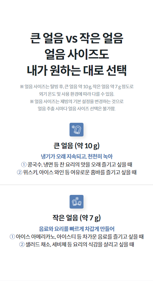 큰 얼음 vs 작은 얼음 얼음 사이즈도 내가 원하는 대로 선택 ※ 얼음 사이즈는 탈빙 후, 큰 얼음 약 10 g, 작은 얼음 약 7 g 정도로 외기 온도 및 사용 환경에 따라 다를 수 있음. ※ 얼음 사이즈는 제빙의 기본 설정을 변경하는 것으로 얼음 추출 시마다 얼음 사이즈 선택은 불가함.  큰 얼음 (약 10 g) 냉기가 오래 지속되고, 천천히 녹아 ① 콩국수, 냉면 등 찬 요리의 맛을 오래 즐기고 싶을 때 ② 위스키, 아이스 와인 등 여유로운 홈바를 즐기고 싶을 때  작은 얼음 (약 7 g) 음료와 요리를 빠르게 차갑게 만들어 ① 아이스 아메리카노, 아이스티 등 차가운 음료를 즐기고 싶을 때 ② 샐러드 채소, 세비체 등 요리의 식감을 살리고 싶을 때
