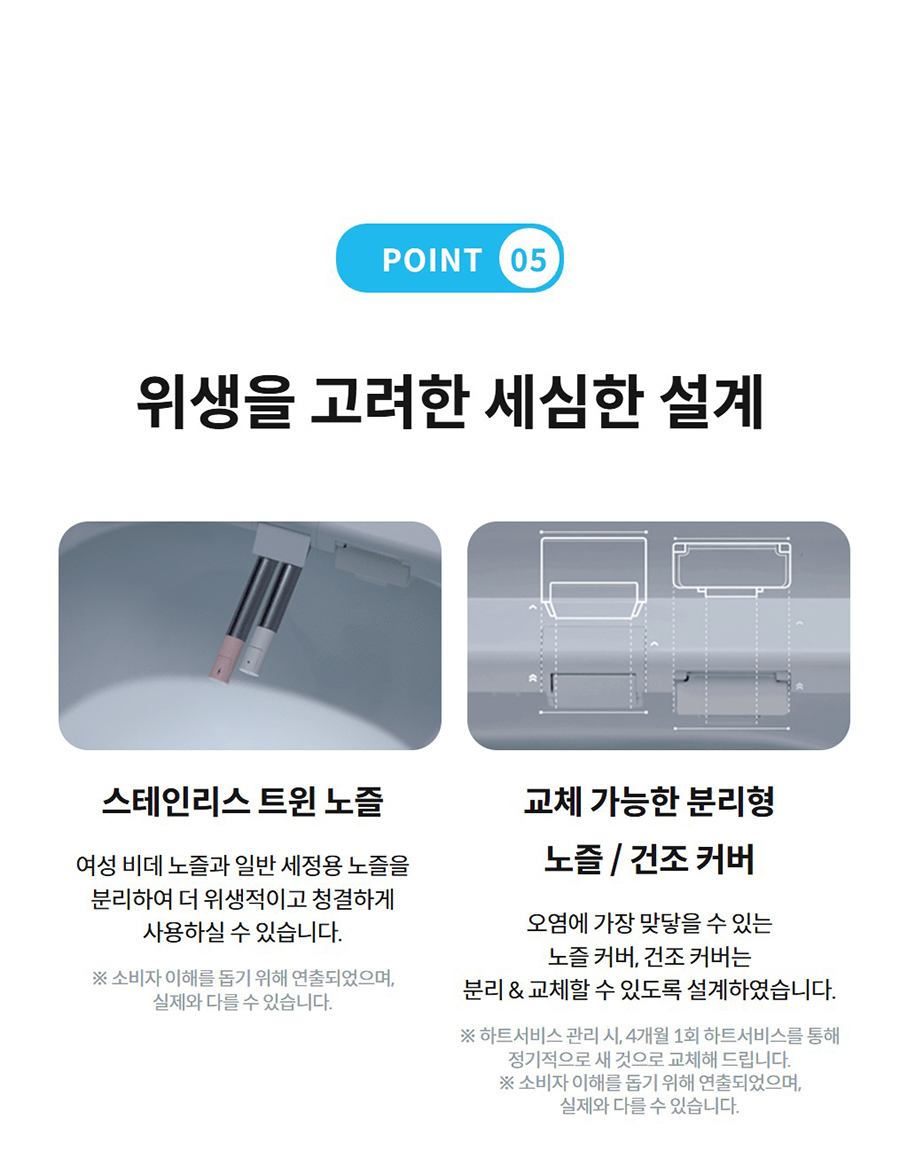 POINT 05  위생을 고려한 세심한 설계  스테인리스 트윈 노즐  여성 비데 노즐과 일반 세정용 노즐을 분리하여 더 위생적이고 청결하게 사용하실 수 있습니다.  ※ 소비자 이해를 돕기 위해 연출되었으며, 실제와 다를 수 있습니다.   교체 가능한 분리형 노즐 / 건조 커버(덕트)  오염에 가장 맞닿을 수 있는 노즐 커버(덕트), 건조 커버(덕트)는 분리 & 교체할 수 있도록 설계하였습니다.  ※ 하트서비스를 통해 정기적으로 새 것으로 교체해 드립니다. (노즐팁: 2개월 1회, 커버(덕트): 4개월 1회) ※ 소비자 이해를 돕기 위해 연출되었으며, 실제와 다를 수 있습니다.
