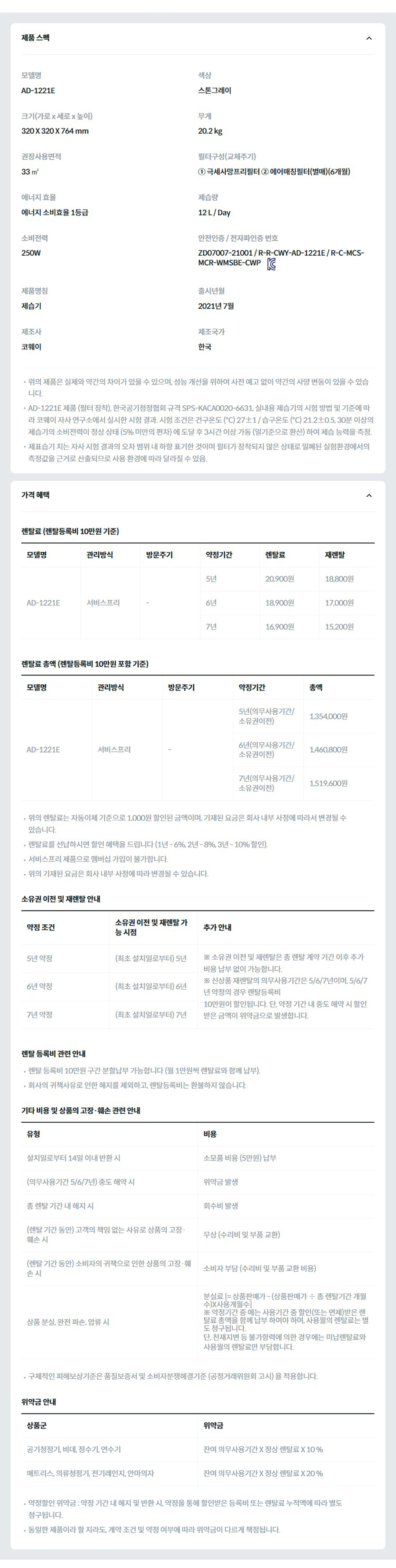 제품 스펙 모델명  AD-1221E  색상  스톤그레이  크기(가로 x 세로 x 높이)  320 X 320 X 764 mm  무게  20.2 kg  권장사용면적  33 ㎡  필터구성(교체주기)  ① 극세사망프리필터 ② 에어매칭필터(별매)(6개월)  에너지 효율  에너지 소비효율 1등급  제습량  12 L / Day  소비전력  250W  안전인증 / 전자파인증 번호  ZD07007-21001 / R-R-CWY-AD-1221E / R-C-MCS-MCR-WMSBE-CWP KC마크  제품명칭  제습기  출시년월  2021년 7월  제조사  코웨이  제조국가  한국  위의 제품은 실제와 약간의 차이가 있을 수 있으며, 성능 개선을 위하여 사전 예고 없이 약간의 사양 변동이 있을 수 있습니다. AD-1221E 제품 (필터 장착), 한국공기청정협회 규격 SPS-KACA0020-6631, 실내용 제습기의 시험 방법 및 기준에 따라 코웨이 자사 연구소에서 실시한 시험 결과. 시험 조건은 건구온도 (℃) 27±1 / 습구온도 (℃) 21.2±0.5, 30분 이상의 제습기의 소비전력이 정상 상태 (5% 미만의 편차) 에 도달 후 3시간 이상 가동 (일기준으로 환산) 하여 제습 능력을 측정. 제표습기 치는 자사 시험 결과의 오차 범위 내 하향 표기한 것이며 필터가 장착되지 않은 상태로 밀폐된 실험환경에서의 측정값을 근거로 산출되므로 사용 환경에 따라 달라질 수 있음. 가격 혜택 렌탈료 (렌탈등록비 10만원 기준) 모델명	관리방식	방문주기	약정기간	렌탈료	재렌탈	일시불액 AD-1221E	방문관리(선택)	12개월(선택)	5년	22,900원	20,600원	699,000원 6년	20,900원	18,800원 7년	18,900원	17,000원 서비스프리		5년	20,900원	18,800원 6년	18,900원	17,000원 7년	16,900원	15,200원 렌탈료 총액 (렌탈등록비 10만원 포함 기준) 모델명	관리방식	방문주기	약정기간	렌탈료 총합 AD-1221E	방문관리(선택)	12개월(선택)	5년(의무사용기간/소유권이전)	1,474,000원 6년(의무사용기간/소유권이전)	1,604,800원 7년(의무사용기간/소유권이전)	1,687,600원 서비스프리		5년(의무사용기간/소유권이전)	1,354,000원 6년(의무사용기간/소유권이전)	1,460,800원 7년(의무사용기간/소유권이전)	1,519,600원 위의 렌탈료는 자동이체 기준으로 1,000원 할인된 금액이며, 기재된 요금은 회사 내부 사정에 따라서 변경될 수 있습니다. 렌탈료를 선납하시면 할인 혜택을 드립니다 (1년 - 6%, 2년 - 8%, 3년 - 10% 할인). 서비스프리 제품으로 멤버십 가입이 불가합니다. 위의 기재된 요금은 회사 내부 사정에 따라 변경될 수 있습니다. 소유권 이전 및 재렌탈 안내 약정 조건	소유권 이전 및 재렌탈 가능 시점	추가 안내 5년 약정	(최초 설치일로부터) 5년	※ 소유권 이전 및 재렌탈은 총 렌탈 계약 기간 이후 추가 비용 납부 없이 가능합니다. ※ 신상품 재렌탈의 의무사용기간은 5/6/7년이며, 5/6/7년 약정의 경우 렌탈등록비 10만원이 할인됩니다. 단, 약정 기간 내 중도 해약 시 할인 받은 금액이 위약금으로 발생합니다. 6년 약정	(최초 설치일로부터) 6년 7년 약정	(최초 설치일로부터) 7년 렌탈 등록비 관련 안내 렌탈 등록비 10만원 구간 분할납부 가능합니다 (월 1만원씩 렌탈료와 함께 납부). 회사의 귀책사유로 인한 해지를 제외하고, 렌탈등록비는 환불하지 않습니다. 기타 비용 및 상품의 고장·훼손 관련 안내 유형	비용 설치일로부터 14일 이내 반환 시	소모품 비용 (5만원) 납부 (의무사용기간 5/6/7년) 중도 해약 시	위약금 발생 총 렌탈 기간 내 해지 시	회수비 발생 (렌탈 기간 동안) 고객의 책임 없는 사유로 상품의 고장·훼손 시	무상 (수리비 및 부품 교환) (렌탈 기간 동안) 소비자의 귀책으로 인한 상품의 고장·훼손 시	소비자 부담 (수리비 및 부품 교환 비용) 상품 분실, 완전 파손, 압류 시	분실료 [= 상품판매가 - (상품판매가 ÷ 총 렌탈기간 개월수)X사용개월수] ※ 약정기간 중 에는 사용기간 중 할인(또는 면제)받은 렌탈료 총액을 함께 납부 하여야 하며, 사용월의 렌탈료는 별도 청구됩니다. 단, 천재지변 등 불가항력에 의한 경우에는 미납렌탈료와 사용월의 렌탈료만 부담합니다. 구체적인 피해보상기준은 품질보증서 및 소비자분쟁해결기준 (공정거래위원회 고시) 을 적용합니다. 위약금 안내 상품군	위약금 공기청정기, 비데, 정수기, 연수기	잔여 의무사용기간 X 정상 렌탈료 X 10 % 매트리스, 의류청정기, 전기레인지, 안마의자	잔여 의무사용기간 X 정상 렌탈료 X 20 % 약정할인 위약금 : 약정 기간 내 해지 및 반환 시, 약정을 통해 할인받은 등록비 또는 렌탈료 누적액에 따라 별도 청구됩니다. 동일한 제품이라 할 지라도, 계약 조건 및 약정 여부에 따라 위약금이 다르게 책정됩니다.