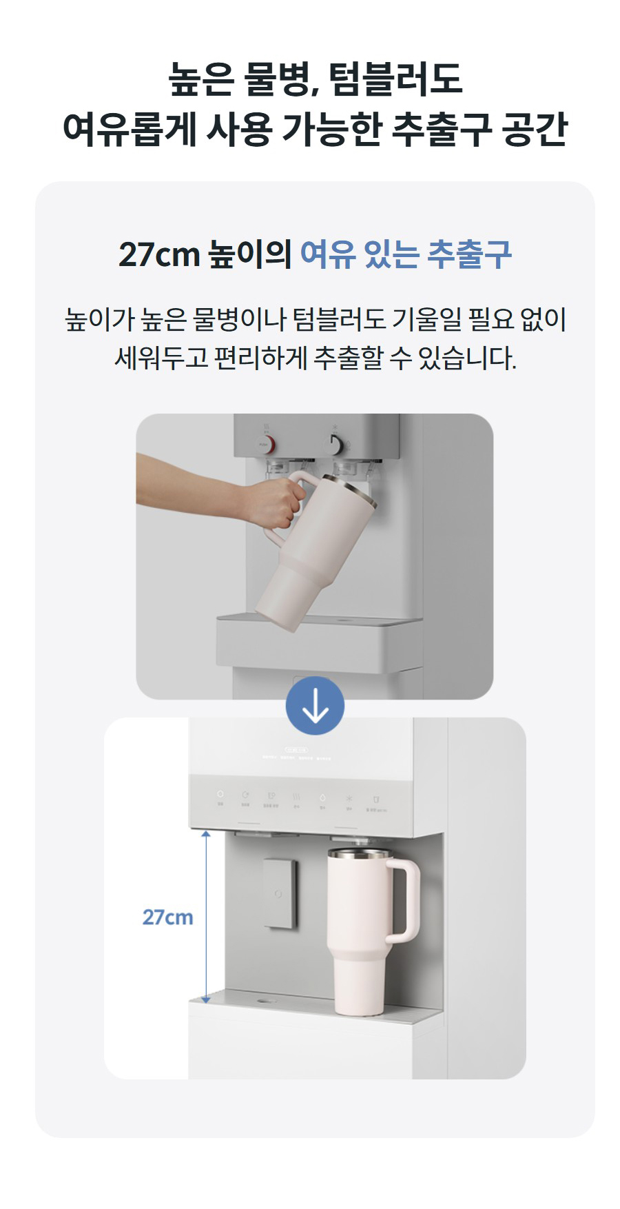 높은 물병, 텀블러도 여유롭게 사용 가능한 추출구 공간 27cm 높이의 여유 있는 추출구 높이가 높은 물병이나 텀블러도 기울일 필요 없이 세워두고 편리하게 추출할 수 있습니다.