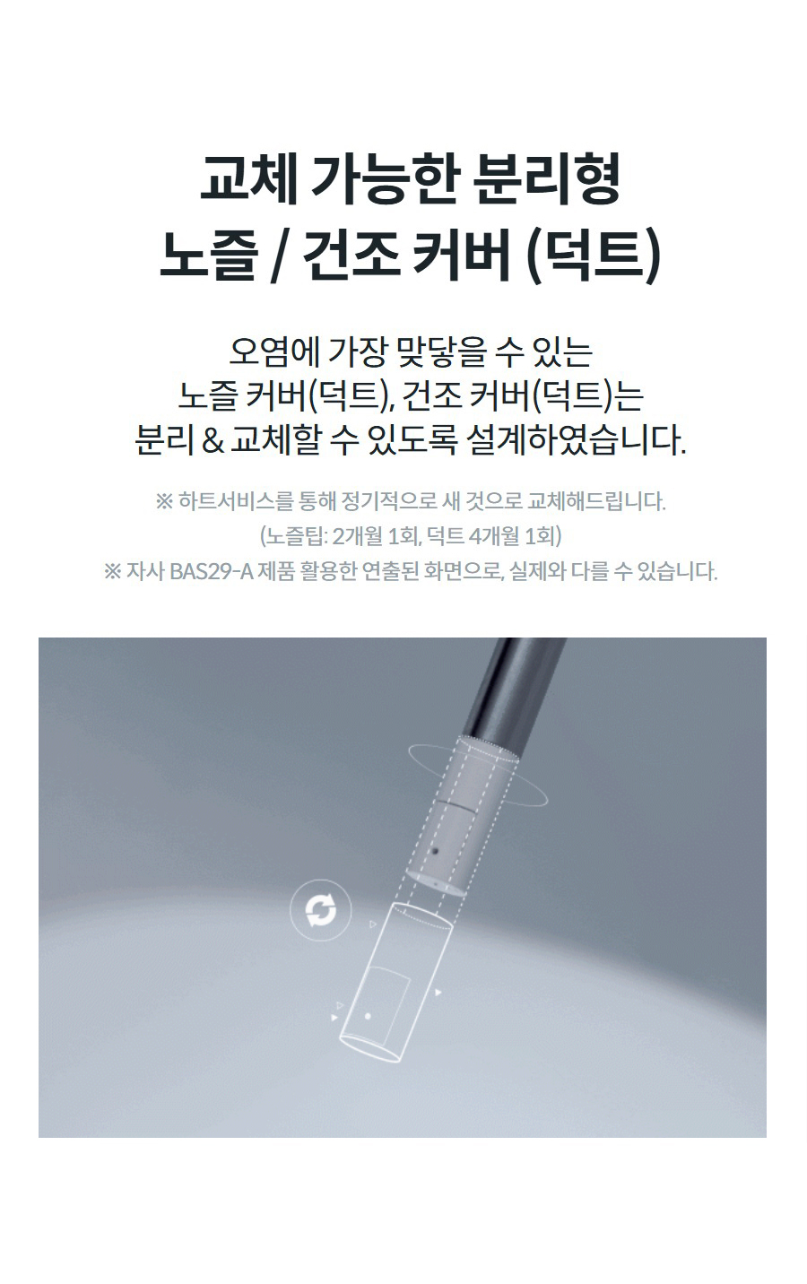 교체 가능한 분리형 노즐 / 건조 커버 (덕트) 오염에 가장 맞닿을 수 있는 노즐 커버(덕트), 건조 커버(덕트)는 분리 & 교체할 수 있도록 설계하였습니다. ※ 하트서비스를 통해 정기적으로 새 것으로 교체해드립니다. (노즐팁: 2개월 1회, 덕트 4개월 1회) ※ 자사 BAS29-A 제품 활용한 연출된 화면으로, 실제와 다를 수 있습니다.