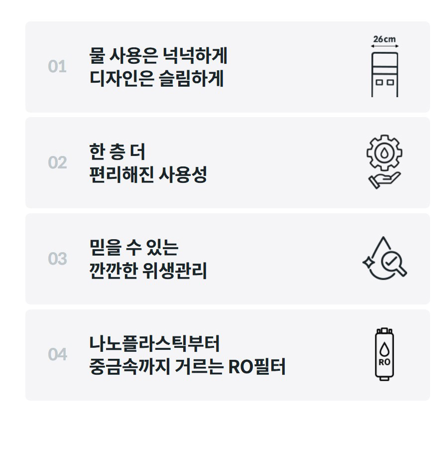 01  물 사용은 넉넉하게 디자인은 슬림하게    02  한 층 더 편리해진 사용성    03  믿을 수 있는 깐깐한 위생관리    04  나노플라스틱부터 중금속까지 거르는 RO필터