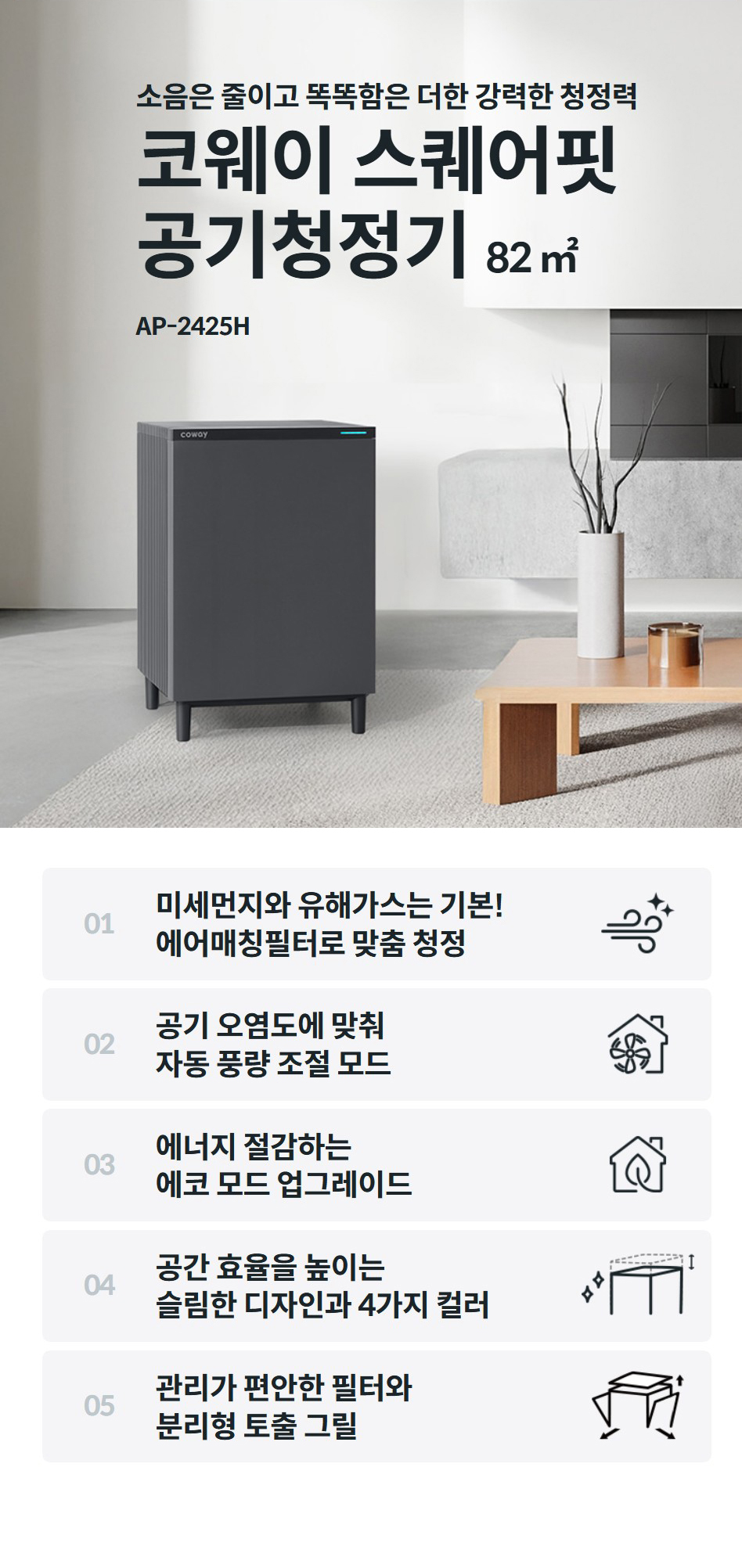 소음은 줄이고 똑똑함은 더한 강력한 청정력  코웨이 스퀘어핏 공기청정기 82 ㎡ AP-2425H  01  미세먼지와 유해가스는 기본! 에어매칭필터로 맞춤 청정    02  공기 오염도에 맞춰 자동 풍량 조절 모드    03  에너지 절감하는 에코 모드 업그레이드    04  공간 효율을 높이는 슬림한 디자인과 4가지 컬러    05  관리가 편안한 필터와 분리형 토출 그릴