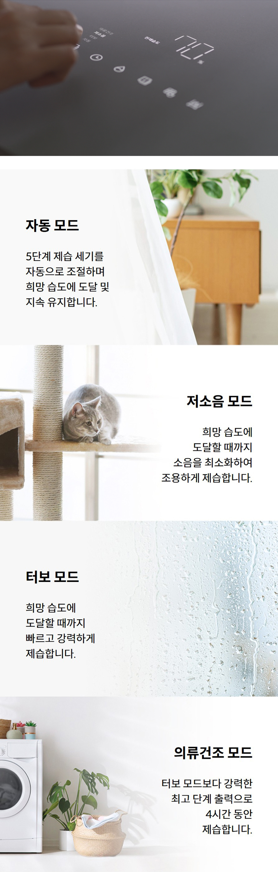 자동 모드 5단계 제습 세기를 자동으로 조절하며 희망 습도에 도달 및 지속 유지합니다. 저소음 모드 희망 습도에 도달할 때까지 소음을 최소화하여 조용하게 제습합니다. 터보 모드 희망 습도에 도달할 때까지 빠르고 강력하게 제습합니다. 의류건조 모드 터보 모드보다 강력한 최고 단계 출력으로 4시간 동안 제습합니다.