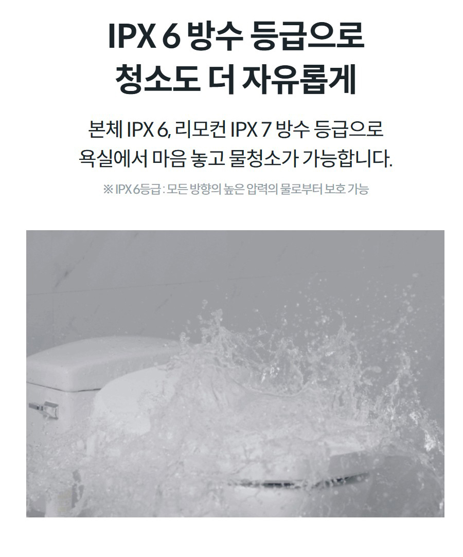 IPX 6 방수 등급으로 청소도 더 자유롭게 본체 IPX 6, 리모컨 IPX 7 방수 등급으로 욕실에서 마음 놓고 물청소가 가능합니다.  ※ IPX 6등급 : 모든 방향의 높은 압력의 물로부터 보호 가능