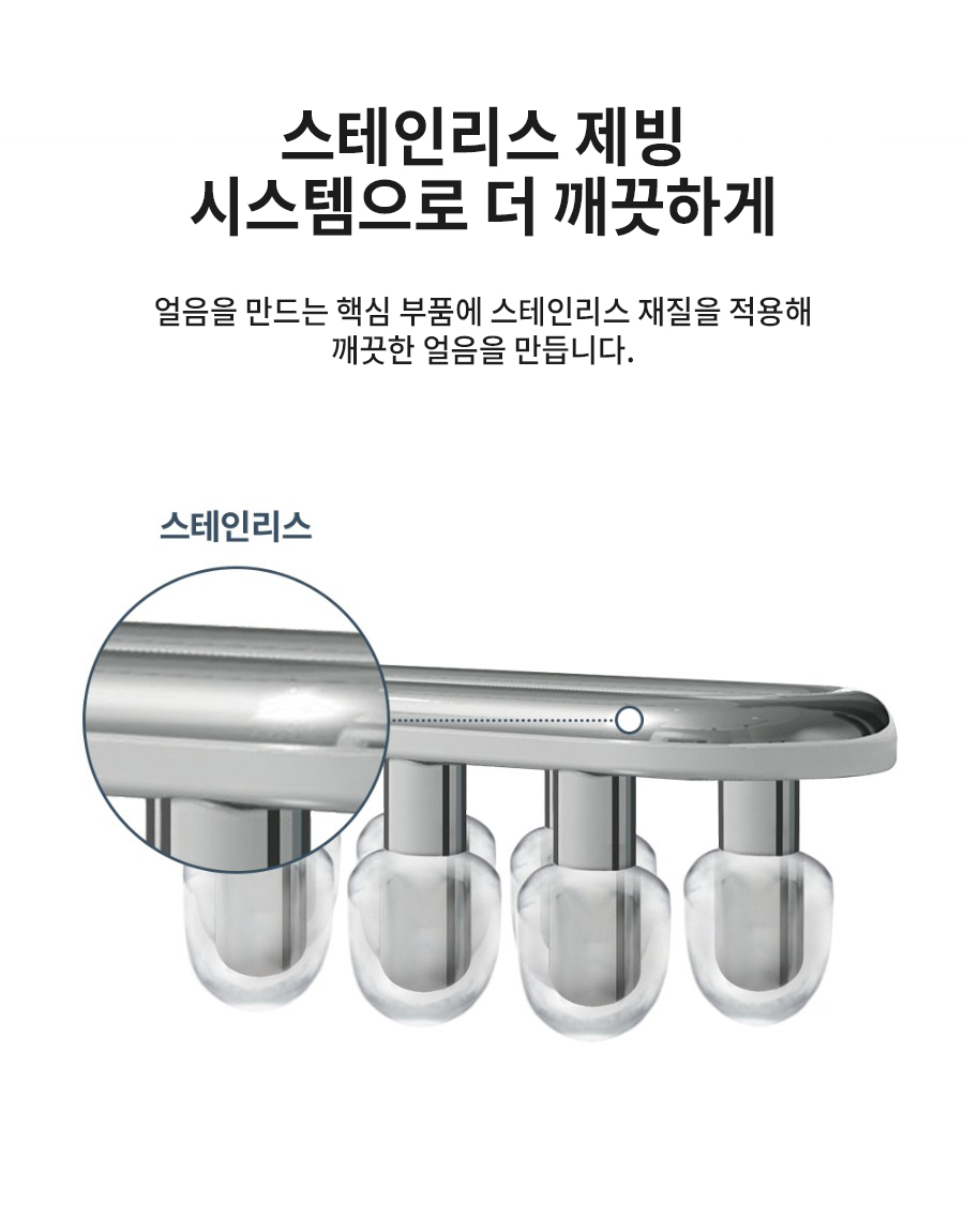 스테인리스 제빙 시스템으로 더 깨끗하게 얼음을 만드는 핵심 부품에 스테인리스 재질을 적용해 깨끗한 얼음을 만듭니다.