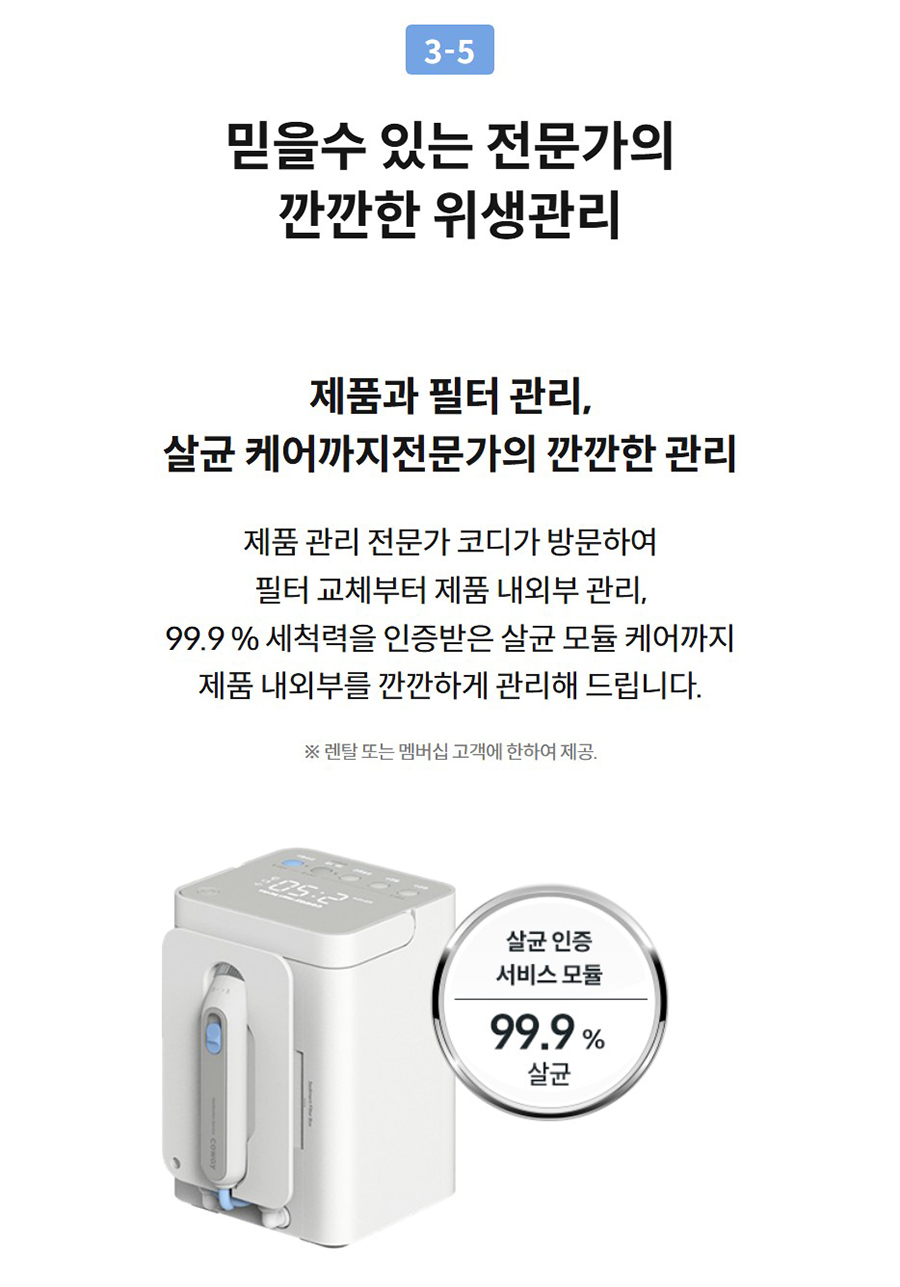 3-5  믿을수 있는 전문가의 깐깐한 위생관리  제품과 필터 관리, 살균 케어까지전문가의 깐깐한 관리  제품 관리 전문가 코디가 방문하여 필터 교체부터 제품 내외부 관리, 99.9 % 세척력을 인증받은 살균 모듈 케어까지 제품 내외부를 깐깐하게 관리해 드립니다.  ※ 렌탈 또는 멤버십 고객에 한하여 제공.