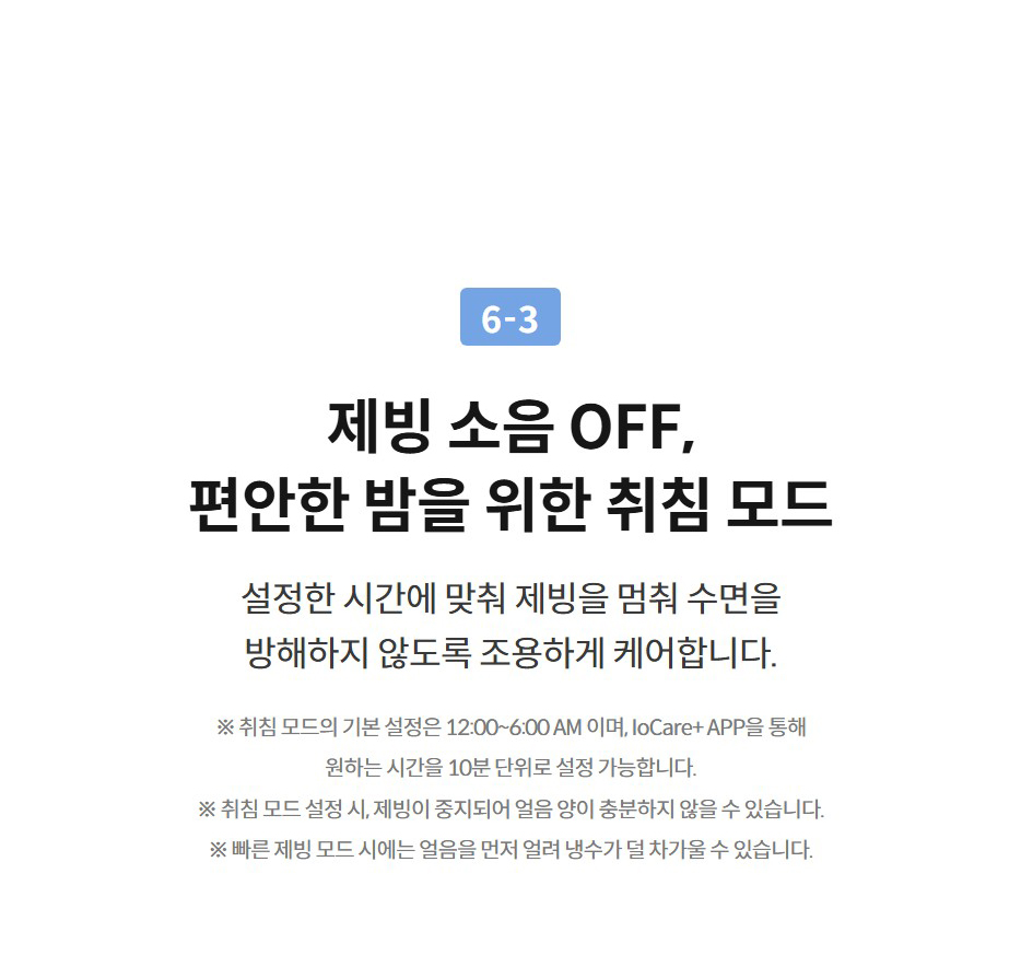 6-3  제빙 소음 OFF, 편안한 밤을 위한 취침 모드 설정한 시간에 맞춰 제빙을 멈춰 수면을 방해하지 않도록 조용하게 케어합니다.  ※ 취침 모드의 기본 설정은 12:00~6:00 AM 이며, IoCare+ APP을 통해 원하는 시간을 10분 단위로 설정 가능합니다. ※ 취침 모드 설정 시, 제빙이 중지되어 얼음 양이 충분하지 않을 수 있습니다. ※ 빠른 제빙 모드 시에는 얼음을 먼저 얼려 냉수가 덜 차가울 수 있습니다.