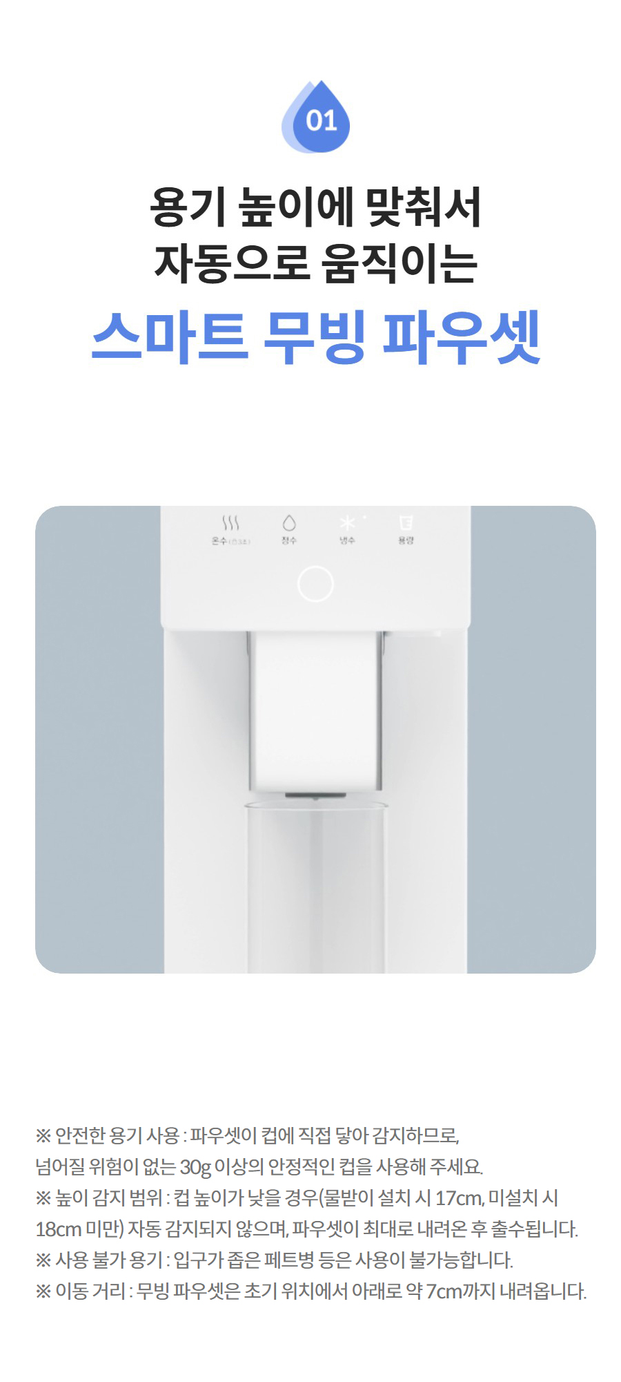 용기 높이에 맞춰서 자동으로 움직이는  스마트 무빙 파우셋 더 보기 ※ 안전한 용기 사용 : 파우셋이 컵에 직접 닿아 감지하므로, 넘어질 위험이 없는 30g 이상의 안정적인 컵을 사용해 주세요. ※ 높이 감지 범위 : 컵 높이가 낮을 경우(물받이 설치 시 17cm, 미설치 시 18cm 미만) 자동 감지되지 않으며, 파우셋이 최대로 내려온 후 출수됩니다. ※ 사용 불가 용기 : 입구가 좁은 페트병 등은 사용이 불가능합니다. ※ 이동 거리 : 무빙 파우셋은 초기 위치에서 아래로 약 7cm까지 내려옵니다.