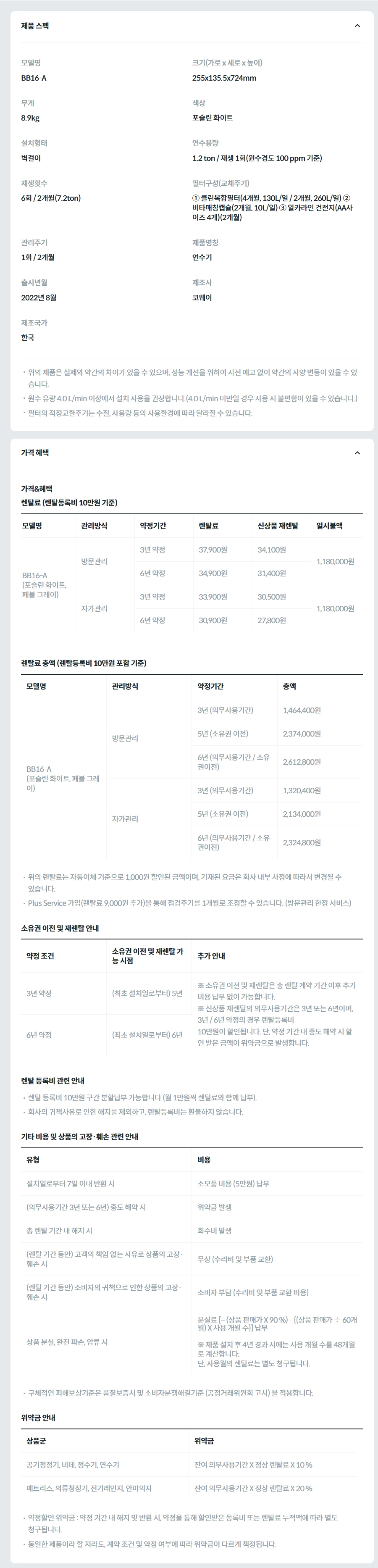 제품 스펙 모델명  BB16-A  크기(가로 x 세로 x 높이)  255x135.5x724mm  무게  8.9kg  색상  포슬린 화이트  설치형태  벽걸이  연수용량  1.2 ton / 재생 1회(원수경도 100 ppm 기준)  재생횟수  6회 / 2개월(7.2ton)  필터구성(교체주기)  ① 클린복합필터(4개월, 130L/일 / 2개월, 260L/일) ② 비타매칭캡슐(2개월, 10L/일) ③ 알카라인 건전지(AA사이즈 4개)(2개월)  관리주기  1회 / 2개월  제품명칭  연수기  출시년월  2022년 8월  제조사  코웨이  제조국가  한국  위의 제품은 실제와 약간의 차이가 있을 수 있으며, 성능 개선을 위하여 사전 예고 없이 약간의 사양 변동이 있을 수 있습니다. 원수 유량 4.0 L/min 이상에서 설치 사용을 권장합니다.(4.0 L/min 미만일 경우 사용 시 불편함이 있을 수 있습니다.) 필터의 적정교환주기는 수질, 사용량 등의 사용환경에 따라 달라질 수 있습니다. 가격 혜택 가격&혜택 렌탈료 (렌탈등록비 10만원 기준) 모델명	관리방식	약정기간	렌탈료	신상품 재렌탈	일시불액	일시불 멤버십 BB16-A (포슬린 화이트, 페블 그레이)	방문관리	3년 약정	37,900원	34,100원	1,180,000원	13,400원 6년 약정	34,900원	31,400원 자가관리	3년 약정	33,900원	30,500원	1,180,000원	11,400원 6년 약정	30,900원	27,800원 렌탈료 총액 (렌탈등록비 10만원 포함 기준) 모델명	관리방식	약정기간	총액 BB16-A (포슬린 화이트, 페블 그레이)	방문관리	3년 (의무사용기간)	1,464,400원 5년 (소유권 이전)	2,374,000원 6년 (의무사용기간 / 소유권이전)	2,612,800원 자가관리	3년 (의무사용기간)	1,320,400원 5년 (소유권 이전)	2,134,000원 6년 (의무사용기간 / 소유권이전)	2,324,800원 위의 렌탈료는 자동이체 기준으로 1,000원 할인된 금액이며, 기재된 요금은 회사 내부 사정에 따라서 변경될 수 있습니다. Plus Service 가입(렌탈료 9,000원 추가)을 통해 점검주기를 1개월로 조정할 수 있습니다. (방문관리 한정 서비스) 소유권 이전 및 재렌탈 안내 약정 조건	소유권 이전 및 재렌탈 가능 시점	추가 안내 3년 약정	(최초 설치일로부터) 5년	※ 소유권 이전 및 재렌탈은 총 렌탈 계약 기간 이후 추가 비용 납부 없이 가능합니다. ※ 신상품 재렌탈의 의무사용기간은 3년 또는 6년이며, 3년 / 6년 약정의 경우 렌탈등록비 10만원이 할인됩니다. 단, 약정 기간 내 중도 해약 시 할인 받은 금액이 위약금으로 발생합니다. 6년 약정	(최초 설치일로부터) 6년 렌탈 등록비 관련 안내 렌탈 등록비 10만원 구간 분할납부 가능합니다 (월 1만원씩 렌탈료와 함께 납부). 회사의 귀책사유로 인한 해지를 제외하고, 렌탈등록비는 환불하지 않습니다. 기타 비용 및 상품의 고장·훼손 관련 안내 유형	비용 설치일로부터 7일 이내 반환 시	소모품 비용 (5만원) 납부 (의무사용기간 3년 또는 6년) 중도 해약 시	위약금 발생 총 렌탈 기간 내 해지 시	회수비 발생 (렌탈 기간 동안) 고객의 책임 없는 사유로 상품의 고장·훼손 시	무상 (수리비 및 부품 교환) (렌탈 기간 동안) 소비자의 귀책으로 인한 상품의 고장·훼손 시	소비자 부담 (수리비 및 부품 교환 비용) 상품 분실, 완전 파손, 압류 시	분실료 [= (상품 판매가 X 90 %) - {(상품 판매가 ÷ 60개월) X 사용 개월 수}] 납부  ※ 제품 설치 후 4년 경과 시에는 사용 개월 수를 48개월로 계산합니다. 단, 사용월의 렌탈료는 별도 청구됩니다. 구체적인 피해보상기준은 품질보증서 및 소비자분쟁해결기준 (공정거래위원회 고시) 을 적용합니다. 위약금 안내 상품군	위약금 공기청정기, 비데, 정수기, 연수기	잔여 의무사용기간 X 정상 렌탈료 X 10 % 매트리스, 의류청정기, 전기레인지, 안마의자	잔여 의무사용기간 X 정상 렌탈료 X 20 % 약정할인 위약금 : 약정 기간 내 해지 및 반환 시, 약정을 통해 할인받은 등록비 또는 렌탈료 누적액에 따라 별도 청구됩니다. 동일한 제품이라 할 지라도, 계약 조건 및 약정 여부에 따라 위약금이 다르게 책정됩니다.