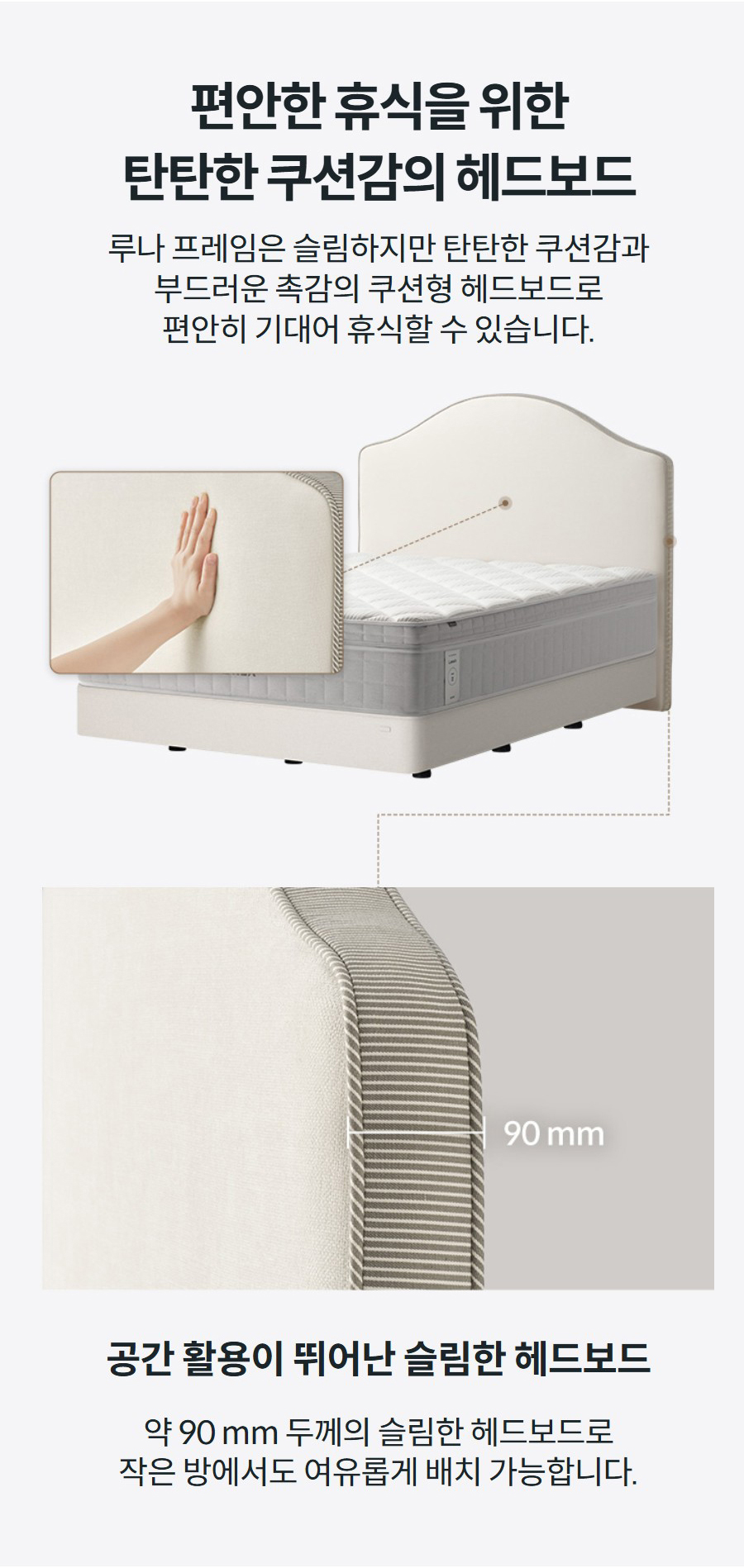 편안한 휴식을 위한 탄탄한 쿠션감의 헤드보드 루나 프레임은 슬림하지만 탄탄한 쿠션감과 부드러운 촉감의 쿠션형 헤드보드로 편안히 기대어 휴식할 수 있습니다.    공간 활용이 뛰어난 슬림한 헤드보드 약 90 mm 두께의 슬림한 헤드보드로 작은 방에서도 여유롭게 배치 가능합니다.