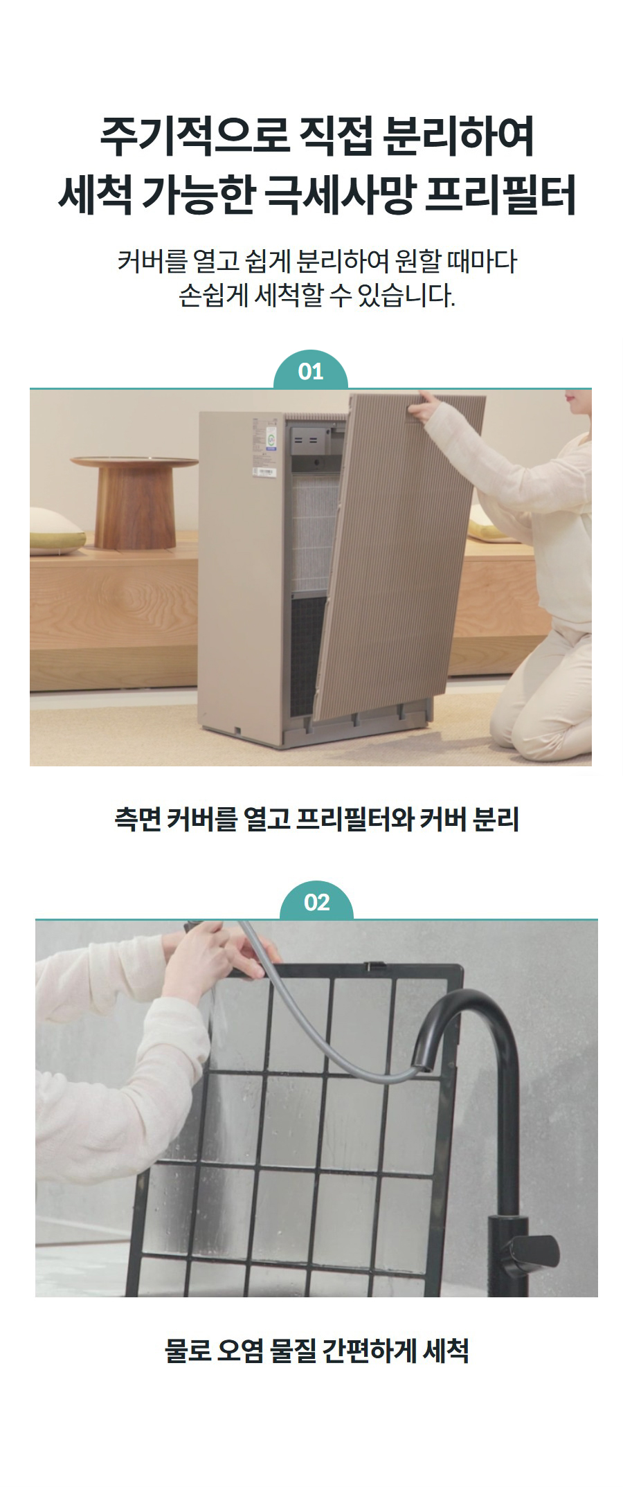 주기적으로 직접 분리하여 세척 가능한 극세사망 프리필터 커버를 열고 쉽게 분리하여 원할 때마다 손쉽게 세척할 수 있습니다.  01 측면 커버를 열고 프리필터와 커버 분리 02 물로 오염 물질 간편하게 세척
