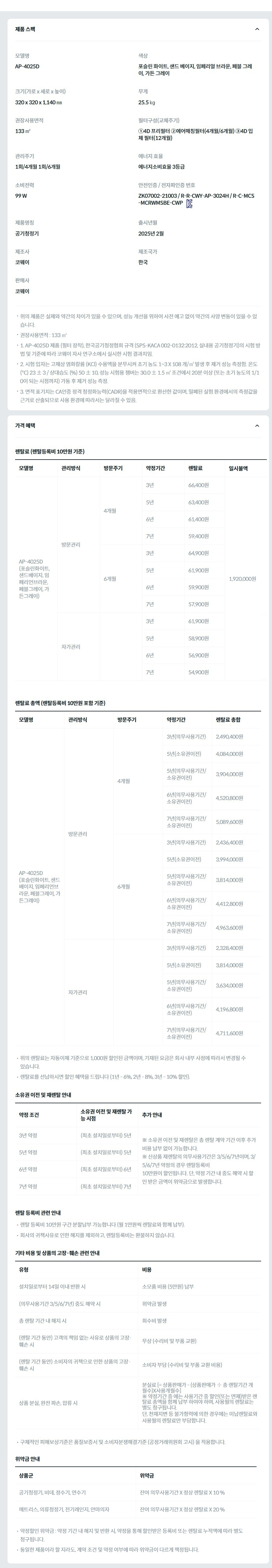 제품 스펙 모델명  AP-4025D  색상  포슬린 화이트, 샌드 베이지, 임페리얼 브라운, 페블 그레이, 가든 그레이  크기(가로 x 세로 x 높이)  320 x 320 x 1,140 ㎜  무게  25.5 ㎏  권장사용면적  133 ㎡  필터구성(교체주기)  ①4D 프리필터 ②에어매칭필터(4개월/6개월) ③4D 입체 필터(12개월)  관리주기  1회/4개월 1회/6개월  에너지 효율  에너지소비효율 3등급  소비전력  99 W  안전인증 / 전자파인증 번호  ZK07002-21003 / R-R-CWY-AP-3024H / R-C-MCS-MCRWMSBE-CWPKC마크  제품명칭  공기청정기  출시년월  2025년 2월  제조사  코웨이  제조국가  한국  판매사  코웨이  위의 제품은 실제와 약간의 차이가 있을 수 있으며, 성능 개선을 위하여 사전 예고 없이 약간의 사양 변동이 있을 수 있습니다. 권장사용면적 : 133 ㎡ 1. AP-4025D 제품 (필터 장착), 한국공기청정협회 규격 (SPS-KACA 002-0132:2012, 실내용 공기청정기)의 시험 방법 및 기준에 따라 코웨이 자사 연구소에서 실시한 시험 결과치임. 2. 시험 입자는 고체상 염화칼륨 (KCl) 수용액을 분무시켜 초기 농도 1~3 X 108 개/㎥ 발생 후 제거 성능 측정함. 온도 (℃) 23 ± 3 / 상대습도 (%) 50 ± 10, 성능 시험용 챔버는 30.0 ± 1.5 ㎥ 조건에서 20분 이상 (또는 초기 농도의 1/10이 되는 시점까지) 가동 후 제거 성능 측정. 3. 면적 표기치는 CA인증 정격 청정화능력(CADR)을 적용면적으로 환산한 값이며, 밀폐된 실험 환경에서의 측정값을 근거로 산출되므로 사용 환경에 따라서는 달라질 수 있음. 가격 혜택 렌탈료 (렌탈등록비 10만원 기준) 모델명	관리방식	방문주기	약정기간	렌탈료	재렌탈	일시불액 AP-4025D (포슬린화이트, 샌드베이지, 임페리언브라운, 페블그레이, 가든그레이)	방문관리	4개월	3년	66,400원	59,700원	1,920,000원 5년	63,400원	57,000원 6년	61,400원	55,200원 7년	59,400원	53,400원 6개월	3년	64,900원	58,400원 5년	61,900원	55,700원 6년	59,900원	53,900원 7년	57,900원	52,100원 자가관리		3년	61,900원	55,700원 5년	58,900원	53,000원 6년	56,900원	51,200원 7년	54,900원	49,400원 렌탈료 총액 (렌탈등록비 10만원 포함 기준) 모델명	관리방식	방문주기	약정기간	렌탈료 총합 AP-4025D (포슬린화이트, 샌드베이지, 임페리언브라운, 페블그레이, 가든그레이)	방문관리	4개월	3년(의무사용기간)	2,490,400원 5년(소유권이전)	4,084,000원 5년(의무사용기간/소유권이전)	3,904,000원 6년(의무사용기간/소유권이전)	4,520,800원 7년(의무사용기간/소유권이전)	5,089,600원 6개월	3년(의무사용기간)	2,436,400원 5년(소유권이전)	3,994,000원 5년(의무사용기간/소유권이전)	3,814,000원 6년(의무사용기간/소유권이전)	4,412,800원 7년(의무사용기간/소유권이전)	4,963,600원 자가관리		3년(의무사용기간)	2,328,400원 5년(소유권이전)	3,814,000원 5년(의무사용기간/소유권이전)	3,634,000원 6년(의무사용기간/소유권이전)	4,196,800원 7년(의무사용기간/소유권이전)	4,711,600원 위의 렌탈료는 자동이체 기준으로 1,000원 할인된 금액이며, 기재된 요금은 회사 내부 사정에 따라서 변경될 수 있습니다. 렌탈료를 선납하시면 할인 혜택을 드립니다 (1년 - 6%, 2년 - 8%, 3년 - 10% 할인). 소유권 이전 및 재렌탈 안내 약정 조건	소유권 이전 및 재렌탈 가능 시점	추가 안내 3년 약정	(최초 설치일로부터) 5년	※ 소유권 이전 및 재렌탈은 총 렌탈 계약 기간 이후 추가 비용 납부 없이 가능합니다. ※ 신상품 재렌탈의 의무사용기간은 3/5/6/7년이며, 3/5/6/7년 약정의 경우 렌탈등록비 10만원이 할인됩니다. 단, 약정 기간 내 중도 해약 시 할인 받은 금액이 위약금으로 발생합니다. 5년 약정	(최초 설치일로부터) 5년 6년 약정	(최초 설치일로부터) 6년 7년 약정	(최초 설치일로부터) 7년 렌탈 등록비 관련 안내 렌탈 등록비 10만원 구간 분할납부 가능합니다 (월 1만원씩 렌탈료와 함께 납부). 회사의 귀책사유로 인한 해지를 제외하고, 렌탈등록비는 환불하지 않습니다. 기타 비용 및 상품의 고장·훼손 관련 안내 유형	비용 설치일로부터 14일 이내 반환 시	소모품 비용 (5만원) 납부 (의무사용기간 3/5/6/7년) 중도 해약 시	위약금 발생 총 렌탈 기간 내 해지 시	회수비 발생 (렌탈 기간 동안) 고객의 책임 없는 사유로 상품의 고장·훼손 시	무상 (수리비 및 부품 교환) (렌탈 기간 동안) 소비자의 귀책으로 인한 상품의 고장·훼손 시	소비자 부담 (수리비 및 부품 교환 비용) 상품 분실, 완전 파손, 압류 시	분실료 [= 상품판매가 - (상품판매가 ÷ 총 렌탈기간 개월수)X사용개월수] ※ 약정기간 중 에는 사용기간 중 할인(또는 면제)받은 렌탈료 총액을 함께 납부 하여야 하며, 사용월의 렌탈료는 별도 청구됩니다. 단, 천재지변 등 불가항력에 의한 경우에는 미납렌탈료와 사용월의 렌탈료만 부담합니다. 구체적인 피해보상기준은 품질보증서 및 소비자분쟁해결기준 (공정거래위원회 고시) 을 적용합니다. 위약금 안내 상품군	위약금 공기청정기, 비데, 정수기, 연수기	잔여 의무사용기간 X 정상 렌탈료 X 10 % 매트리스, 의류청정기, 전기레인지, 안마의자	잔여 의무사용기간 X 정상 렌탈료 X 20 % 약정할인 위약금 : 약정 기간 내 해지 및 반환 시, 약정을 통해 할인받은 등록비 또는 렌탈료 누적액에 따라 별도 청구됩니다. 동일한 제품이라 할 지라도, 계약 조건 및 약정 여부에 따라 위약금이 다르게 책정됩니다.