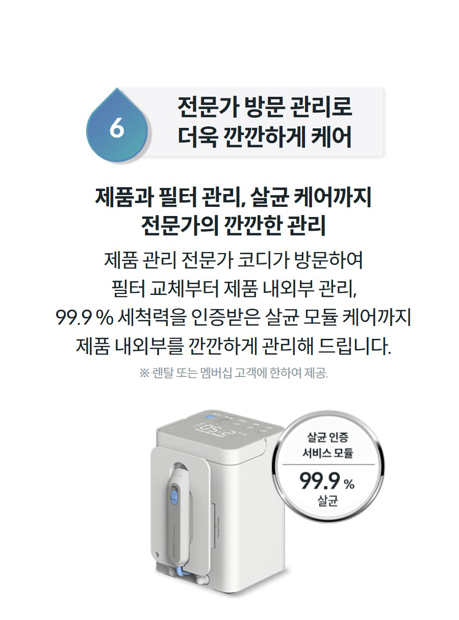 6전문가 방문 관리로 더욱 깐깐하게 케어  제품과 필터 관리, 살균 케어까지 전문가의 깐깐한 관리 제품 관리 전문가 코디가 방문하여 필터 교체부터 제품 내외부 관리, 99.9 % 세척력을 인증받은 살균 모듈 케어까지 제품 내외부를 깐깐하게 관리해 드립니다.  ※ 렌탈 또는 멤버십 고객에 한하여 제공.