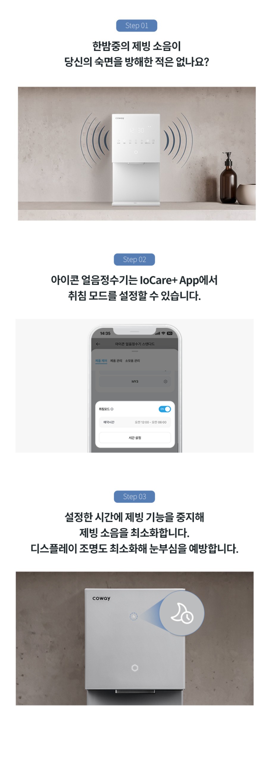 한밤중의 제빙 소음이 당신의 숙면을 방해한 적은 없나요? 아이콘 얼음정수기는 IoCare+APP에서 취침 모드를 설정할 수 있습니다. 설정한 시간에 제빙 기능을 중지해 제빙 소음을 최소화 합니다. 디스플에이 조명도 최소화해 눈부심을 예방합니다.