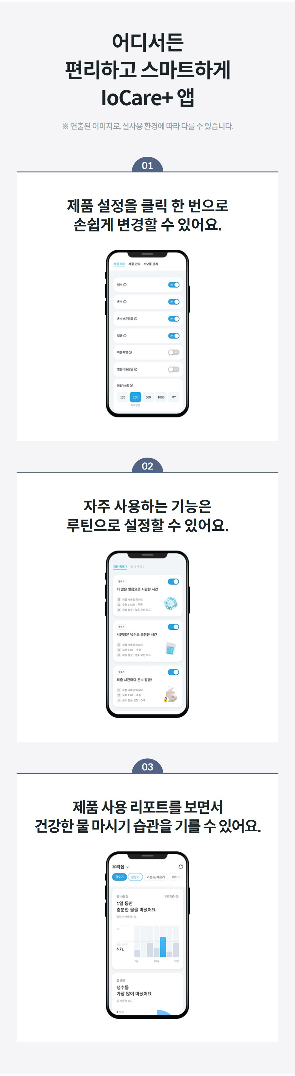 어디서든 편리하고 스마트하게 IoCare+ 앱 ※ 연출된 이미지로, 실사용 환경에 따라 다를 수 있습니다. 01 제품 설정을 클릭 한 번으로 손쉽게 변경할 수 있어요.  02 자주 사용하는 기능은 루틴으로 설정할 수 있어요.  03 제품 사용 리포트를 보면서 건강한 물 마시기 습관을 기를 수 있어요.