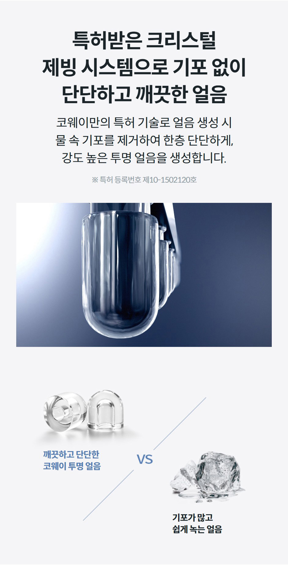 특허받은 크리스털 제빙 시스템으로 기포 없이 단단하고 깨끗한 얼음 코웨이만의 특허 기술로 얼음 생성 시 물 속 기포를 제거하여 한층 단단하게, 강도 높은 투명 얼음을 생성합니다.  ※ 특허 등록번호 제10-1502120호 깨끗하고 단단한 코웨이 투명 얼음기포가 많고 쉽게 녹는 얼음