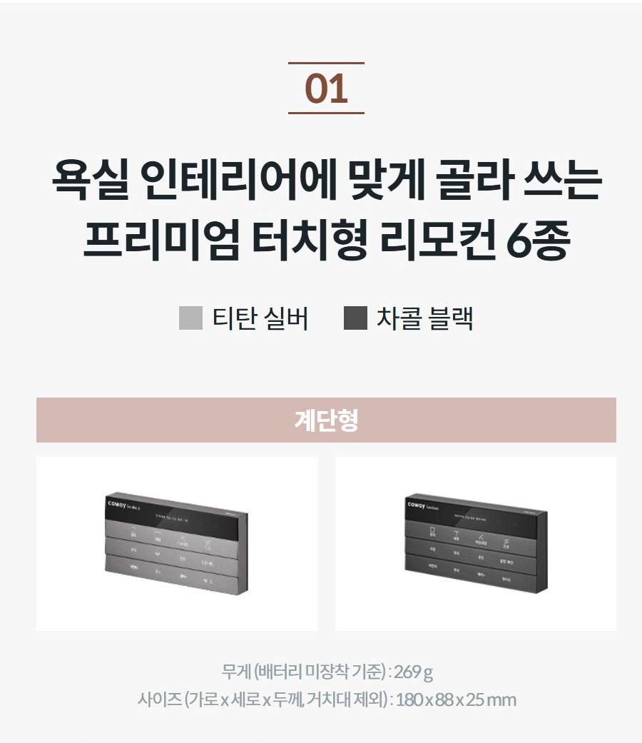 욕실 인테리어에 맞게 골라 쓰는 프리미엄 터치형 리모컨 6종 티탄 실버 차콜 블랙 리모컨 사진을 클릭해 보세요! 계단형   무게 (배터리 미장착 기준) : 269 g 사이즈 (가로 x 세로 x 두께, 거치대 제외) : 180 x 88 x 25 mm