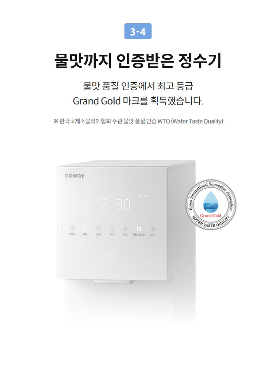 3-4  물맛까지 인증받은 정수기 물맛 품질 인증에서 최고 등급 Grand Gold 마크를 획득했습니다.  ※ 한국국제소믈리에협회 주관 물맛 품질 인증 WTQ (Water Taste Quality)