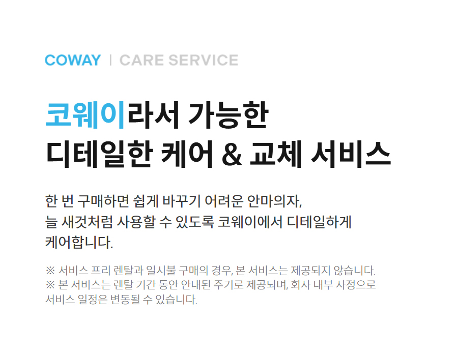 coway care service 코웨이라서 가능한 디테일한 케어 & 교체 서비스 한 번 구매하면 쉽게 바꾸기 어려운 안마의자, 늘 새것처럼 사용할 수 있도록 코웨이에서 디테일하게 케어합니다.  ※ 서비스 프리 렌탈과 일시불 구매의 경우, 본 서비스는 제공되지 않습니다. ※ 본 서비스는 렌탈 기간 동안 안내된 주기로 제공되며, 회사 내부 사정으로 서비스 일정은 변동될 수 있습니다.
