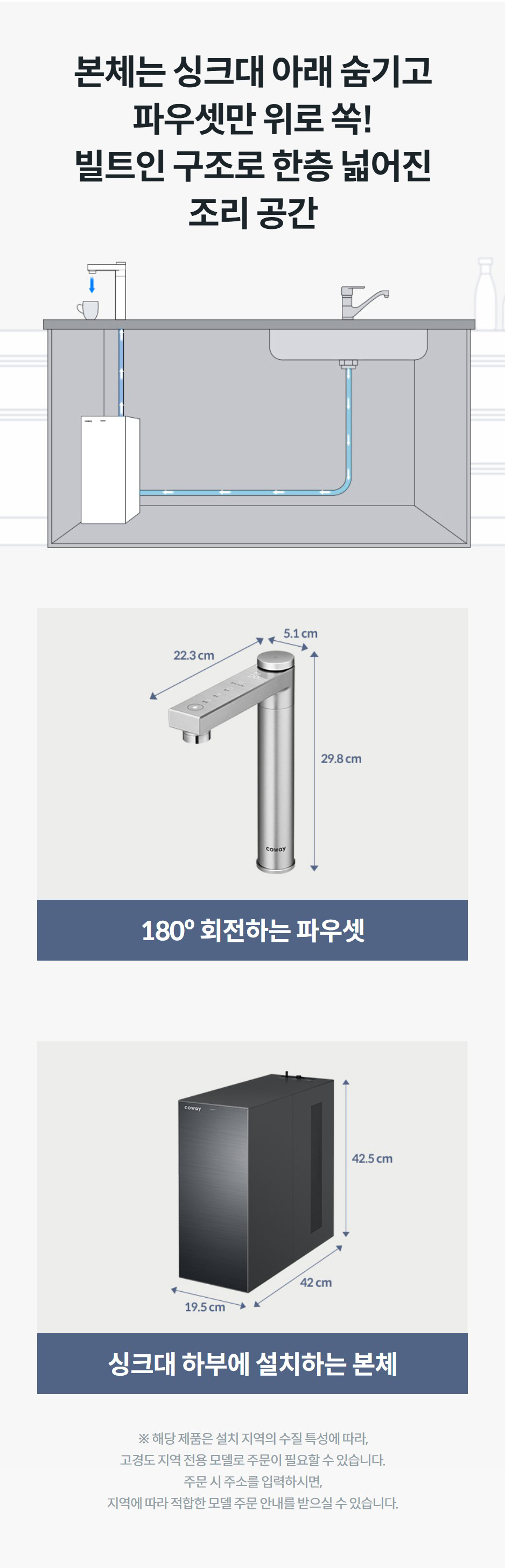 본체는 싱크대 아래 숨기고 파우셋만 위로 쏙! 빌트인 구조로 한층 넓어진 조리 공간  180º 회전하는 파우셋  싱크대 하부에 설치하는 본체 ※ 해당 제품은 설치 지역의 수질 특성에 따라, 고경도 지역 전용 모델로 주문이 필요할 수 있습니다. 주문 시 주소를 입력하시면, 지역에 따라 적합한 모델 주문 안내를 받으실 수 있습니다.