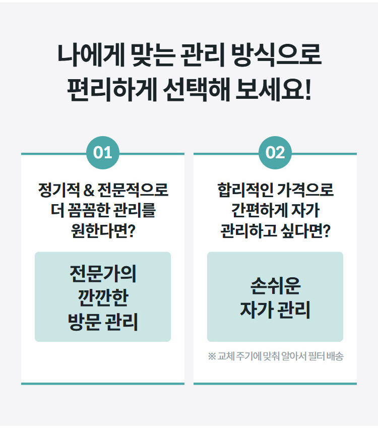 나에게 맞는 관리 방식으로 편리하게 선택해 보세요! 01 정기적 & 전문적으로 더 꼼꼼한 관리를 원한다면? 전문가의 깐깐한 방문 관리 02 합리적인 가격으로 간편하게 자가 관리하고 싶다면? 손쉬운 자가 관리 ※ 교체 주기에 맞춰 알아서 필터 배송
