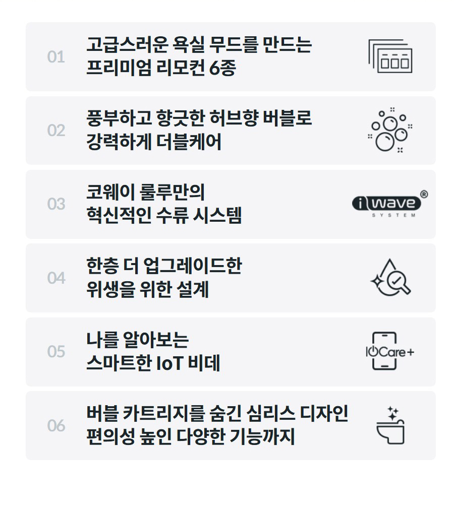 01  고급스러운 욕실 무드를 만드는 프리미엄 리모컨 6종    02  풍부하고 향긋한 허브향 버블로 강력하게 더블케어    03  코웨이 룰루만의 혁신적인 수류 시스템    04  한층 더 업그레이드한 위생을 위한 설계    05  나를 알아보는 스마트한 IoT 비데    06  버블 카트리지를 숨긴 심리스 디자인 편의성 높인 다양한 기능까지