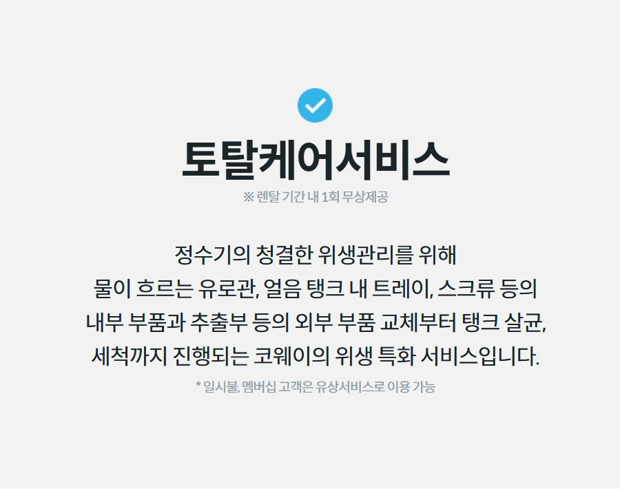 토탈케어서비스 ※ 렌탈 기간 내 1회 무상제공 정수기의 청결한 위생관리를 위해 물이 흐르는 유로관, 얼음 탱크 내 트레이, 스크류 등의 내부 부품과 추출부 등의 외부 부품 교체부터 탱크 살균, 세척까지 진행되는 코웨이의 위생 특화 서비스입니다.  * 일시불, 멤버십 고객은 유상서비스로 이용 가능