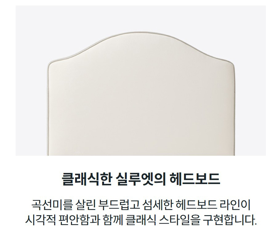 클래식한 실루엣의 헤드보드 곡선미를 살린 부드럽고 섬세한 헤드보드 라인이 시각적 편안함과 함께 클래식 스타일을 구현합니다.
