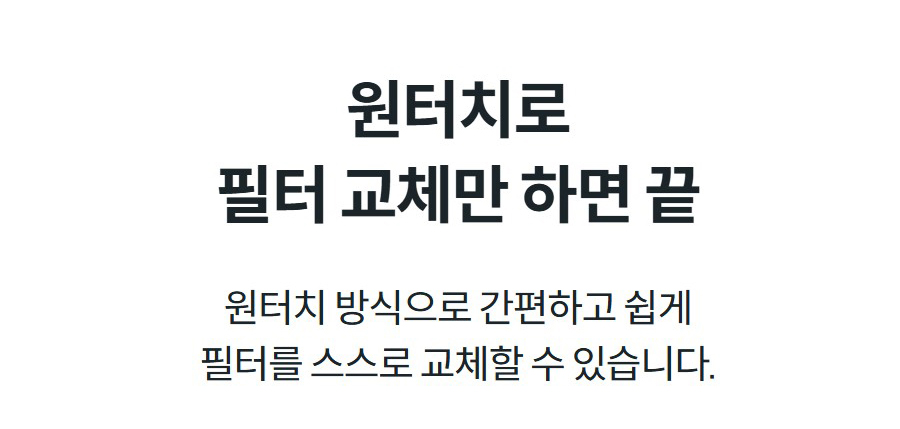 원터치로 필터 교체만 하면 끝 원터치 방식으로 간편하고 쉽게 필터를 스스로 교체할 수 있습니다.