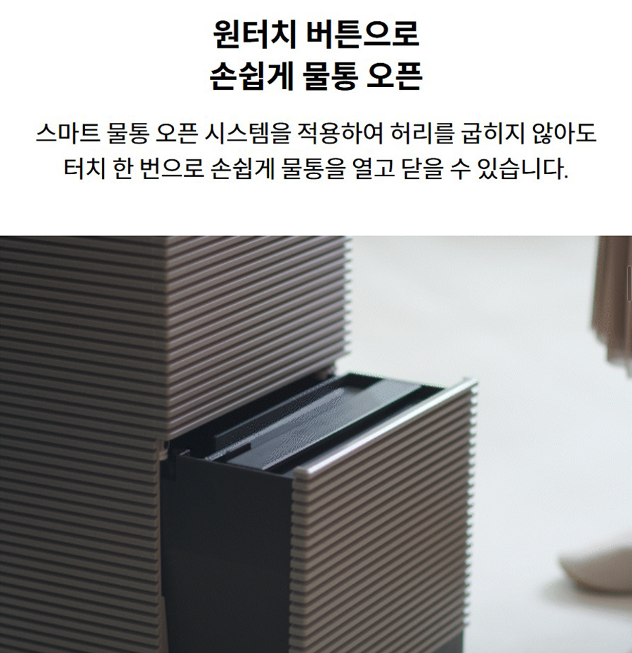 원터치 버튼으로 손쉽게 물통 오픈 스마트 물통 오픈 시스템을 적용하여 허리를 굽히지 않아도 터치 한 번으로 손쉽게 물통을 열고 닫을 수 있습니다.