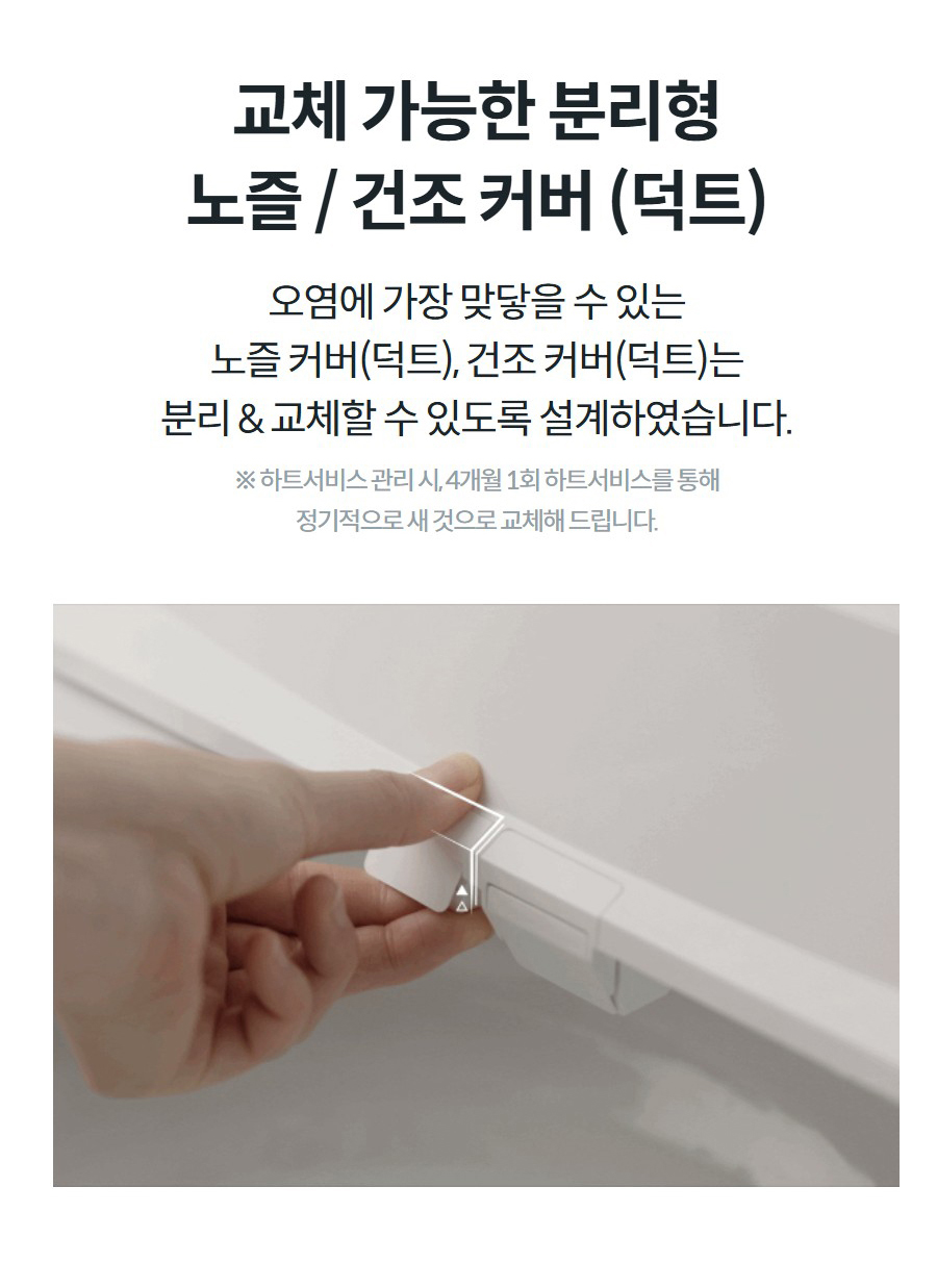 교체 가능한 분리형 노즐 / 건조 커버 (덕트) 오염에 가장 맞닿을 수 있는 노즐 커버(덕트), 건조 커버(덕트)는 분리 & 교체할 수 있도록 설계하였습니다.  ※ 하트서비스 관리 시, 4개월 1회 하트서비스를 통해 정기적으로 새 것으로 교체해 드립니다