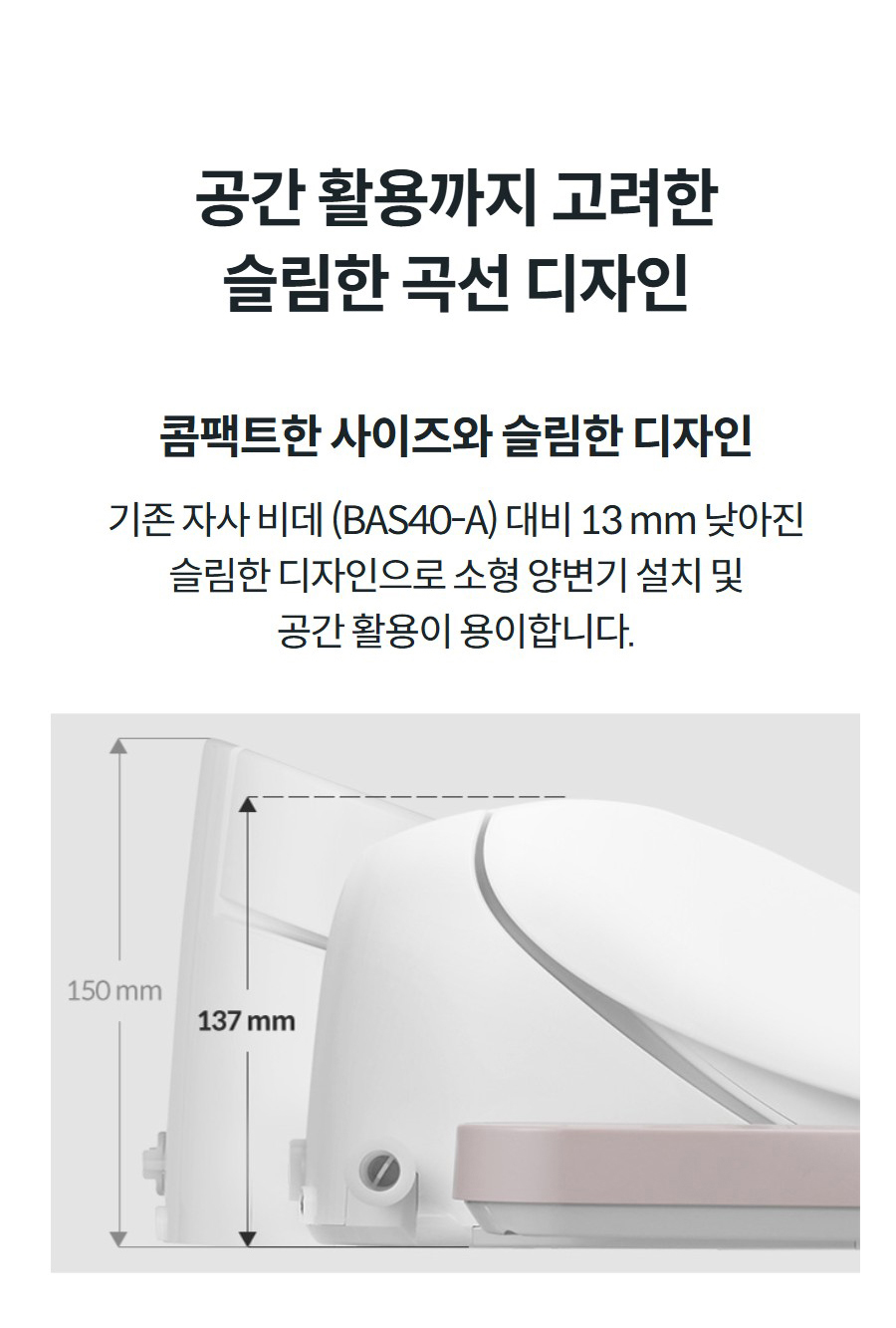공간 활용까지 고려한 슬림한 곡선 디자인  콤팩트한 사이즈와 슬림한 디자인 기존 자사 비데 (BAS40-A) 대비 13 mm 낮아진 슬림한 디자인으로 소형 양변기 설치 및 공간 활용이 용이합니다.