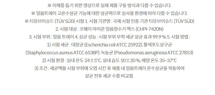 ※ 이해를 돕기 위한 영상으로 실제 제품 구동 방식과 다를 수 있습니다. ※ 얼음트레이 고온수살균 기능에 대한 살균력으로 실사용 환경에 따라 다를 수 있습니다. ※ 티유브이슈드 (TÜV SÜD) 시험 1. 시험 기관명 : 국제 시험 인증 기관 티유브이슈드 (TÜV SÜD) 2. 시험 대상 : 코웨이 아이콘 얼음정수기 맥스 (CHPI-7420N) 3. 시험 부위 : 얼음 트레이 4. 살균 성능 : 시험 부위 부착 세균 살균 효과 99.9 % 5. 시험 방법 : 1) 시험 세균 : 대장균 (Escherichia coli ATCC 25922), 황색포도상구균 (Staphylococcus aureus ATCC 6538P), 녹농균 (Pseudomonas aeruginosa ATCC 27853) 2) 시험 환경 : 실내 온도 24±5℃, 실내 습도 50±20 %, 배양 온도 35~37℃ 3) 조건 : 세균액을 시험 부위에 오염 시킨 후 제품 내 얼음트레이 온수살균을 작동하여 살균 전후 세균 수를 비교함.