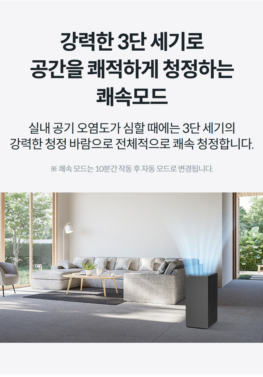 강력한 3단 세기로 공간을 쾌적하게 청정하는 쾌속모드 실내 공기 오염도가 심할 때에는 3단 세기의 강력한 청정 바람으로 전체적으로 쾌속 청정합니다.  ※ 쾌속 모드는 10분간 작동 후 자동 모드로 변경됩니다.