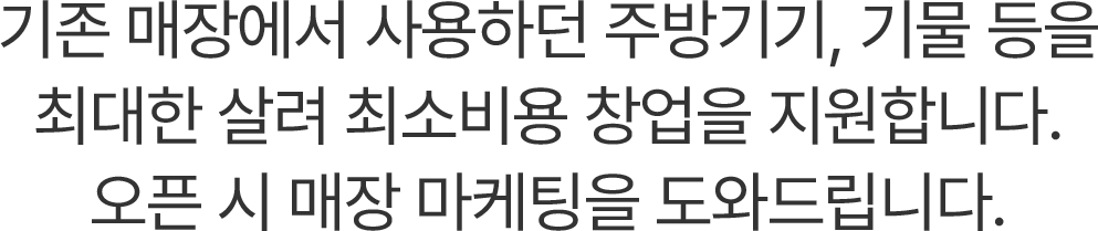 기존 매장에서 사용하던 주방기기, 기물 등을 최대한 살려 최소비용 창업을 지원합니다.