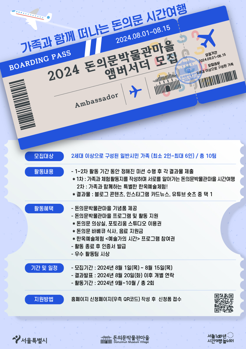 가족과 함께 떠나는 돈의문 시간여행 2024 돈의문박물관마을 앰버서더 모집 모집대상 2세대 이상으로 구성된 일반시민 가족 (최소 2인~최대 6인) / 총 10팀 활동내용 - 1~2차 활동 기간 동안 정해진 미션 수행 후 각 결과물 제출 * 1차 : 가족과 체험활동지를 작성하며 서로를 알아가는 돈의문박물관마을 시간여행 2차 : 가족과 함께하는 특별한 한옥예술체험! * 결과물 : 블로그 콘텐츠, 인스타그램 카드뉴스, 유튜브 숏츠 중 택 1 활동혜택 - 돈의문박물관마을 기념품 제공 기간 및 일정 - 돈의문박물관마을 프로그램 및 활동 지원 * 돈의문 의상실, 포토리움 스튜디오 이용권 * 돈의문 바베큐 식사, 음료 지원금 * 한옥예술체험 <예술가의 시간> 프로그램 참여권 - 활동 종료 후 인증서 발급 - 우수 활동팀 시상 모집기간: 2024년 8월 1일(목) ~ 8월 15일(목) - 결과발표 : 2024년 8월 20일(화) 이후 개별 연락 - 활동기간 : 2024년 9월~10월 / 총 2회 지원방법 홈페이지 신청페이지(우측 QR코드) 작성 후 신청폼 접수