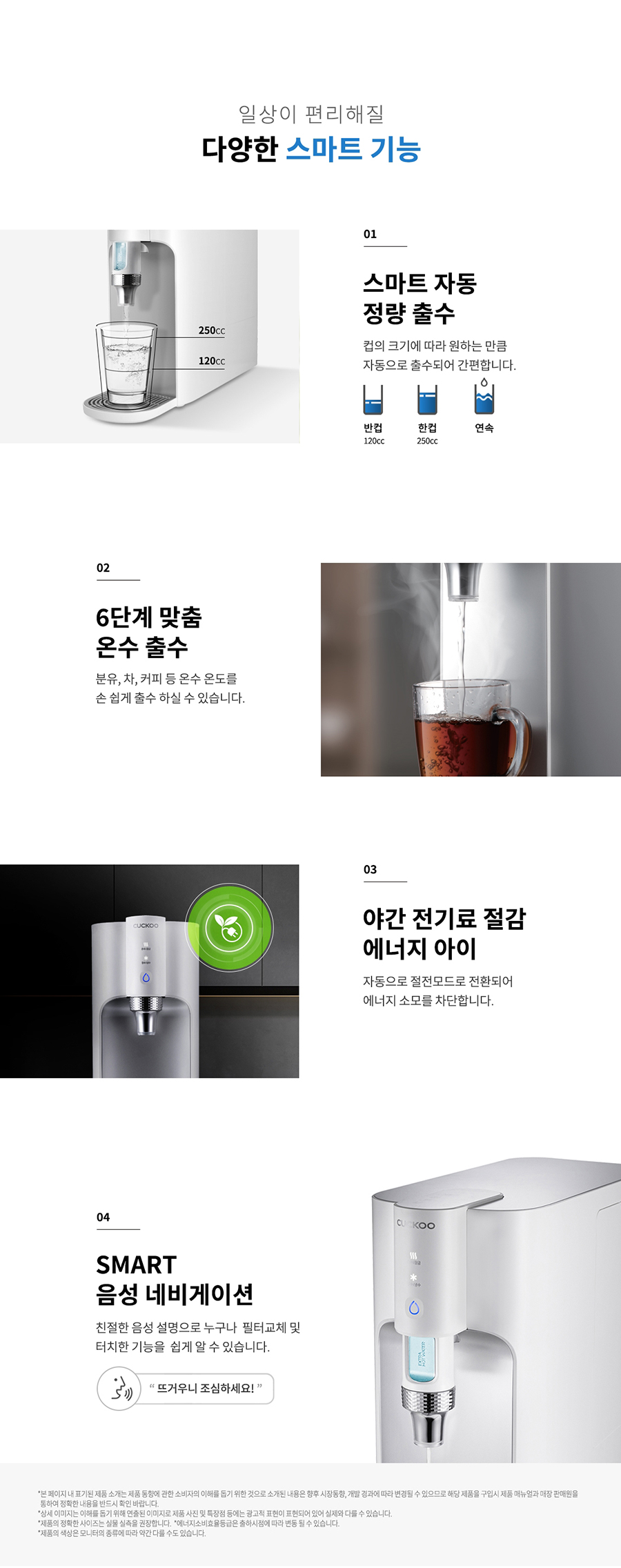 일상이 편리해질 다양한 스마트 기능 250 120 01 스마트 자동 정량 출수 컵의 크기에 따라 원하는 만큼 자동으로 출수되어 간편합니다. 6단계 맞춤 온수 출수 반류, 차, 커피 등 윤수 온도를 손 쉽게 할수 하실 수 있습니다. 야간 전기료 절감 에너지 아이 자동으로 절전모드로 전환되어 에너지 소모를 차단합니다. SMART 음성 네비게이션 진절한 음성 설명으로 누구나 필터교체 및 터치한 기능을 쉽게 알 수 있습니다. 5 뜨거우니 조심하세요!" 연속 03