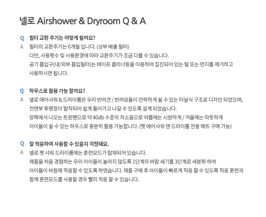 넬로 Airshower & Dryroom Q & A Q 필터 교환 주기는 어떻게 될까요? A 필터의 교환주기는 6개월 입니다. (상부 배출 필터) 다만, 사용횟수 및 사용환경에 따라 교환주기가 조금 다를 수 있습니다. 공기 흡입구(내/외부 흡입필터)는 테이프 클리너등을 이용하여 집진되어 있는 털 또는 먼지를 제거하고 사용하시면 됩니다. Q 하우스로 활용 가능 할까요? A 넬로 에어샤워 & 드라이룸은 우리 반려견/반려묘들이 안락하게 쉴 수 있는 터널식 구조로 디자인 되었으며, 전면부 투명창이 탈착되어 쉽게 들어가고 나갈 수 있도록 설계 되었습니다. 양쪽에서 나오는 트윈팬으로 약 40db 수준의 저소음으로 여름에는 시원하게/겨울에는 따뜻하게 아이들이 쉴 수 있는 하우스로 충분히 활용 가능합니다. (펫 에어샤워 앤 드라이룸 전용 매트 구매 가능) Q 잘 적응하여 사용할 수 있을지 걱정돼요. A 넬로 펫 샤워 드라이룸에는 훈련모드가 탑재되어 있습니다. 제품을 처음 경험하는 우리 아이들이 놀라지 않도록 1단계의 바람 세기를 3단계로 세분화 하여 아이들이 바람에 적응할 수 있도록 하였습니다. 제품 구매 후 아이들이 빠르게 적응 할 수 있도록 적응 훈련과 함께 훈련모드를 사용할 경우 빨리 적응 할 수 있습니다.