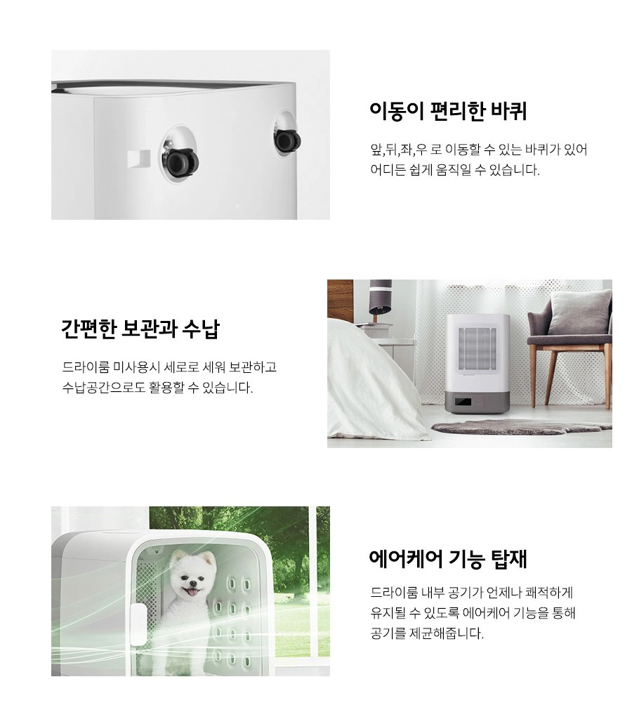 이동이 편리한 바퀴 앞,뒤, 좌, 우로 이동할 수 있는 바퀴가 있어 어디든 쉽게 움직일 수 있습니다. 간편한 보관과 수납 드라이룸 미사용시 세로로 세워 보관하고 수납공간으로도 활용할 수 있습니다. 00 에어케어 기능 탑재 드라이룸 내부 공기가 언제나 쾌적하게 유지될 수 있도록 에어케어 기능을 통해 공기를 제균해줍니다.