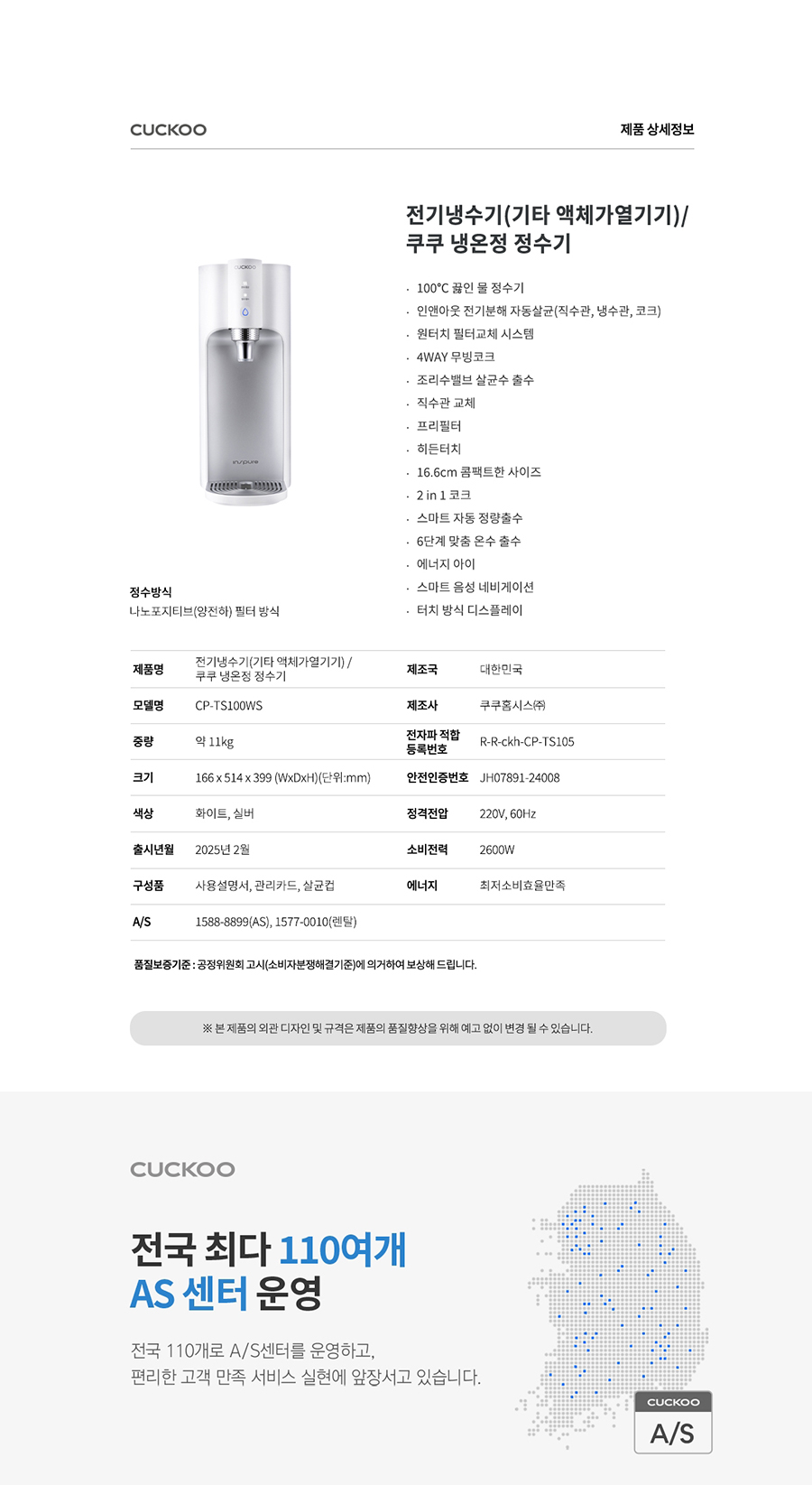 CUCKOO 제품 상세정보 전기냉수기(기타 액체가열기기)/쿠쿠 냉온정 정수기 100°C 끓인 물 정수기 인앤아웃 전기분해 자동살균(직수관, 방수관, 코크) 원터치 필터교체 시스템 4WAY 무빙코크 조리수밸브 살균수출수 직수관 교체 프리필터 하든터치 16.6cm 콤팩트한 사이즈 2in1 코크 스마트 자동 정량출수 - 6단계 맞춤 온수 출수 에너지 아이 스마트 용성 네비게이션 - 터치 방식 디스플레이 제품명 정수방식 나노포지티브 양전하) 필터방식 전기념수기(기타 액체가열기기)/쿠쿠 냉온정 정수기 제조국 대한민국 모델명 CP-TS100WS 제조사 전자파 적합 등록번호 쿠쿠홈시스兩 중량 약 11kg R-R-ckh-CP TS105 크기 166x514 x 399 (WxDxH)(mm) 안전인증번호 JH07891-24008 색상 하이트, 실버 정격전압 220V, 60Hz 출시년월 2025년 2월 소비전력 2600W 구성품 사용설명서, 관리카드, 삼근접 에너지 1588-8899(AS), 1577-0010(엔딩) 최지소비효율적 A/S 특질보증기준: 공장위원회 고시(소비자분쟁해결기준)에 의거하여 보상해 드립니다. 본 제품의 외관 디자인 및 규격은 제품의 품질향상을 위해 예고 없이 변경 될 수 있습니다. CUCKOO 전국 최다 110여개 AS 센터 운영 전국 110개로 A/S센터를 운영하고, 편리한 고객 만족 서비스 실현에 앞장서고 있습니다. CUCKOO A/S