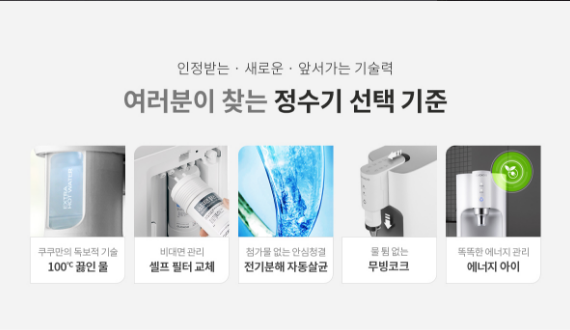 인정받는 • 새로운 . 앞서가는 기술력 여러분이 찾는 정수기 선택 기준 100℃ 끓인물 비대면 관리 셀프 필터 교체 첨가물 없는 안심청결 전기분해 자동살균 물 튐 없는 무빙코크 똑똑한 에너지 관리 에너지 아이