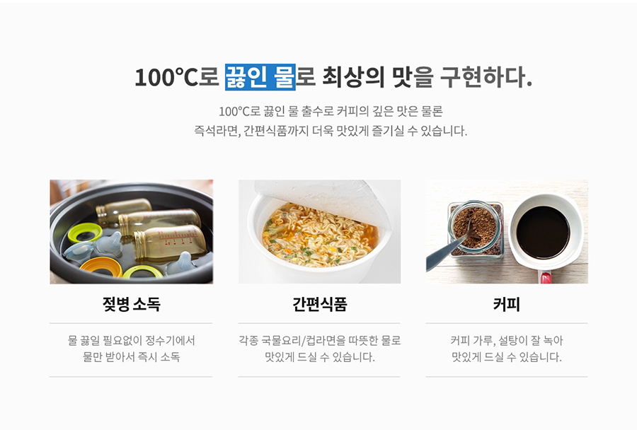 100℃로 끓인 물로 최상의 맛을 구현하다. 100℃로 끓인 물 출수로 커피의 깊은 맛은 물론 즉석라면, 간편식품까지 더욱 맛있게 즐기실 수 있습니다. 젖병 소독 물 끓일 필요없이 정수기에서 물만 받아서 즉시 소독 간편식품 각종 국물요리/컵라면을 따뜻한 물로 맛있게 드실 수 있습니다. 커피 커피 가루, 설탕이 잘 녹아 맛있게 드실 수 있습니다.