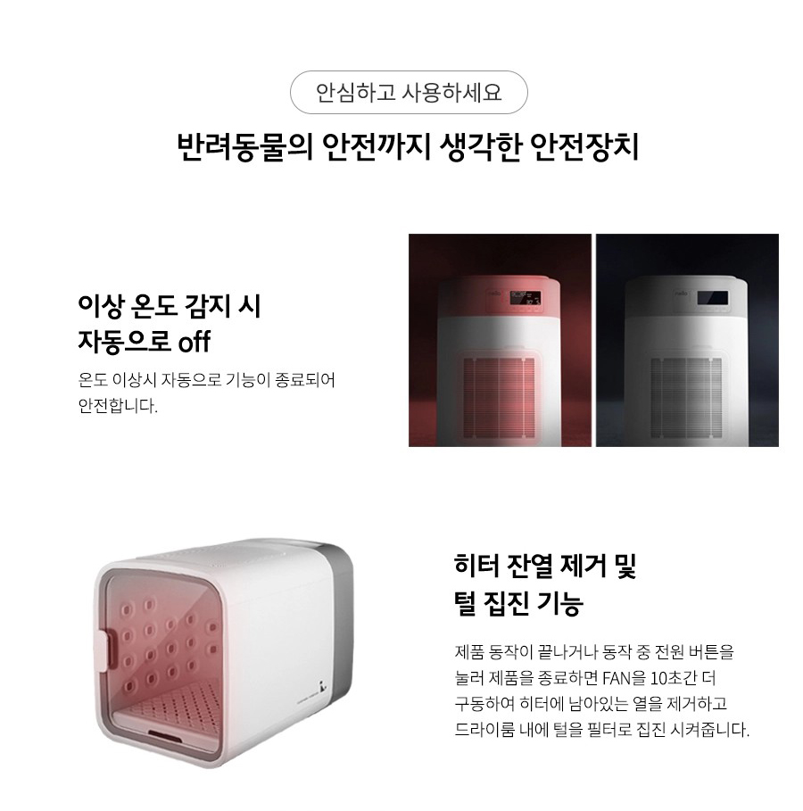 안심하고 사용하세요 반려동물의 안전까지 생각한 안전장치 이상 온도 감지 시 자동으로 off 온도 이상시 자동으로 기능이 종료되어 안전합니다. 히터 잔열 제거 및 털 집진 기능 제품 동작이 끝나거나 동작 중 전원 버튼을 눌러 제품을 종료하면 FAN을 10초간 더 구동하여 히터에 남아있는 열을 제거하고 드라이룸 내에 털을 필터로 집진 시켜줍니다.