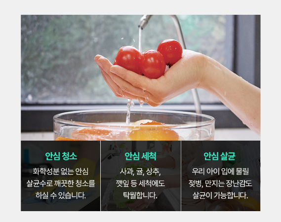 안심청소 화학성분 없는 안심 살균수로 깨끗한 청소를 하실 수 있습니다. 안심 세척 사과, 귤, 상추, 깻잎 등 세척에도 탁월합니다. 안심 살균 우리 아이 입에 물릴 젖병, 만지는 장난감도 살균이 가능합니다.