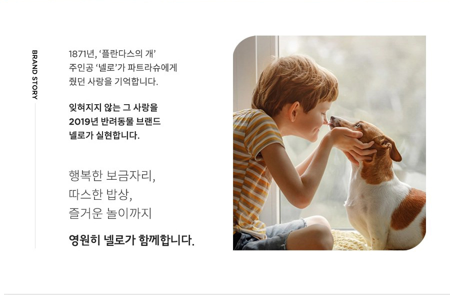 BRAND STORY 1871년, '플란다스의 개' 주인공 '넬로'가 파트라슈에게 줬던 사랑을 기억합니다. 잊혀지지 않는 그 사랑을 2019년 반려동물 브랜드 넬로가 실현합니다. 행복한 보금자리, 따스한 밥상, 즐거운 놀이까지 영원히 넬로가 함께합니다.