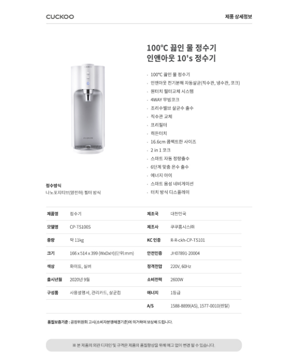 100°C 끓인 물 정수기 인앤아웃 10's 정수기   100°C 끓인 물 정수기 • 인앤아웃 전기분해 자동살균(직수관, 냉수관, 코크) • 원터치 필터교체 시스템 • 4WAY 무빙코크 • 조리수밸브 살균수 출수 • 직수관 교체 • 프리필터 • 히든터치 • 16.6cm 콤팩트한 사이즈 • 2in 1 코크 . 스마트 자동 정량출수 • 6단계 맞춤 온수 출수 • 에너지 아이 . 스마트 음성 네비게이션 • 터치 방식 디스플레이  CP-TS100