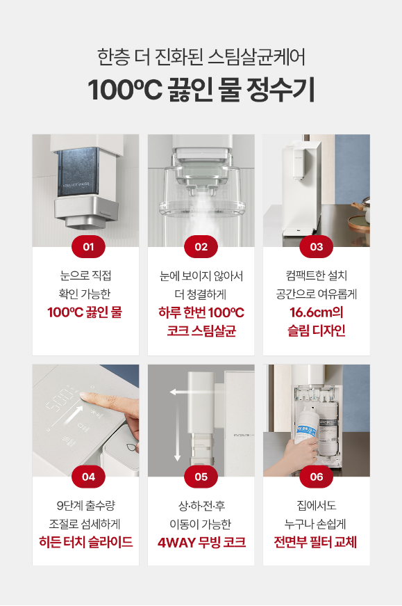 눈으로 직접 확인 가능한 100℃ 끓인물 눈에 보이지 않아서 더 청결하게 하루 한번 100℃ 코크 스팀살균 컴팩트한 설치 공간으로 여유롭게 16.6cm의 슬림 디자인 9단계 출수량 조절로 섬세하게 히든 터치 슬라이드 상하전후 이동이 가능한 AWAY 무빙 코크 집에서도 누구나 손쉽게 전면부 필터 교체